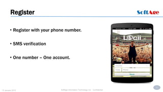 3
SoftAge Information Technology Ltd. : Confidential13 January 2015
• Register with your phone number.
• SMS verification
• One number – One account.
Register
 