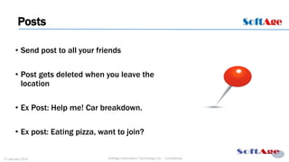7
SoftAge Information Technology Ltd. : Confidential13 January 2015
• Send post to all your friends
• Post gets deleted when you leave the
location
• Ex Post: Help me! Car breakdown.
• Ex post: Eating pizza, want to join?
Posts
 
