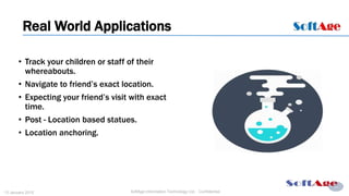 8
SoftAge Information Technology Ltd. : Confidential13 January 2015
• Track your children or staff of their
whereabouts.
• Navigate to friend’s exact location.
• Expecting your friend’s visit with exact
time.
• Post - Location based statues.
• Location anchoring.
Real World Applications
 