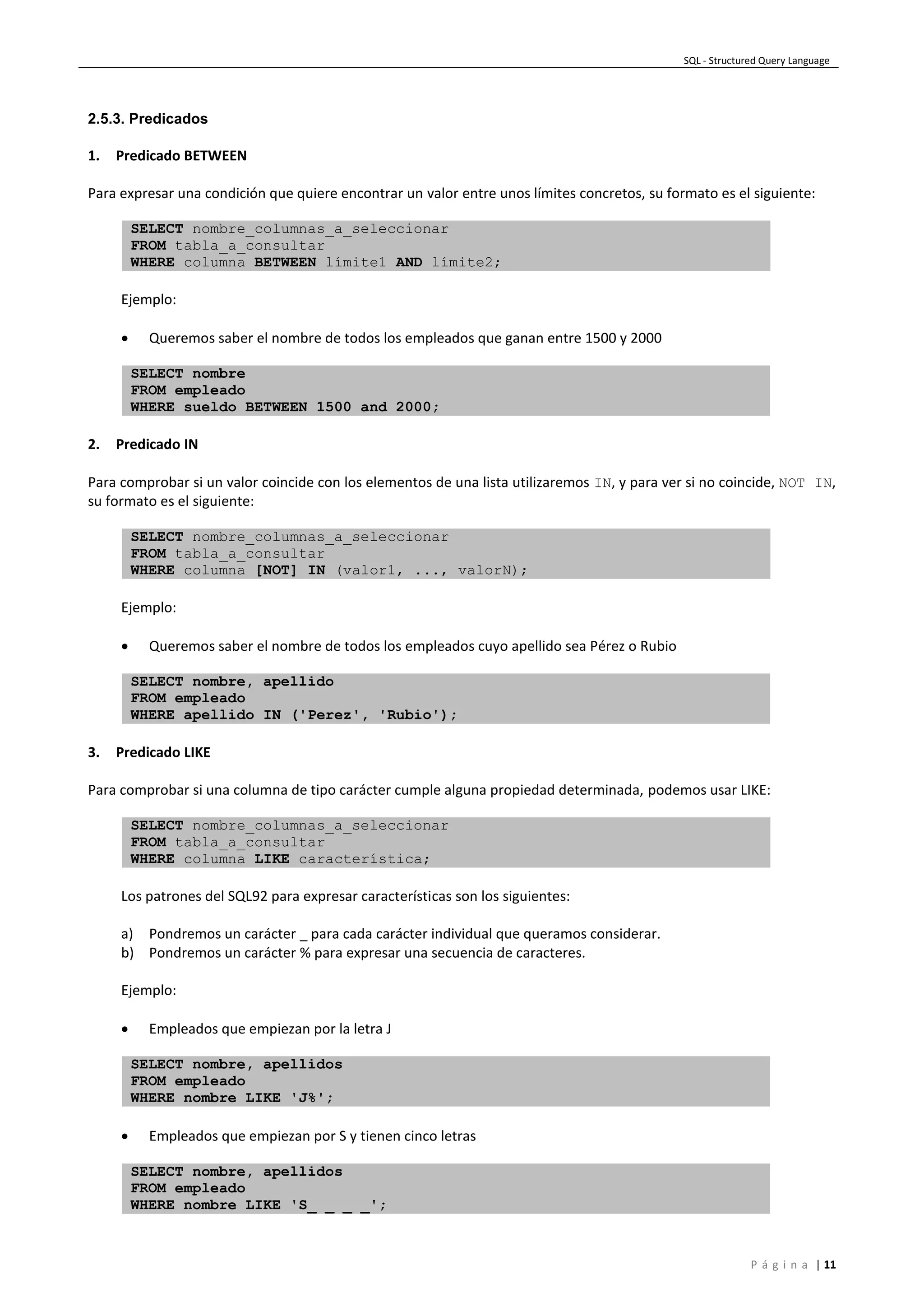 SQL - Structured Query Language
P á g i n a | 11
2.5.3. Predicados
1. Predicado BETWEEN
Para expresar una condición que quiere encontrar un valor entre unos límites concretos, su formato es el siguiente:
SELECT nombre_columnas_a_seleccionar
FROM tabla_a_consultar
WHERE columna BETWEEN límite1 AND límite2;
Ejemplo:
 Queremos saber el nombre de todos los empleados que ganan entre 1500 y 2000
SELECT nombre
FROM empleado
WHERE sueldo BETWEEN 1500 and 2000;
2. Predicado IN
Para comprobar si un valor coincide con los elementos de una lista utilizaremos IN, y para ver si no coincide, NOT IN,
su formato es el siguiente:
SELECT nombre_columnas_a_seleccionar
FROM tabla_a_consultar
WHERE columna [NOT] IN (valor1, ..., valorN);
Ejemplo:
 Queremos saber el nombre de todos los empleados cuyo apellido sea Pérez o Rubio
SELECT nombre, apellido
FROM empleado
WHERE apellido IN ('Perez', 'Rubio');
3. Predicado LIKE
Para comprobar si una columna de tipo carácter cumple alguna propiedad determinada, podemos usar LIKE:
SELECT nombre_columnas_a_seleccionar
FROM tabla_a_consultar
WHERE columna LIKE característica;
Los patrones del SQL92 para expresar características son los siguientes:
a) Pondremos un carácter _ para cada carácter individual que queramos considerar.
b) Pondremos un carácter % para expresar una secuencia de caracteres.
Ejemplo:
 Empleados que empiezan por la letra J
SELECT nombre, apellidos
FROM empleado
WHERE nombre LIKE 'J%';
 Empleados que empiezan por S y tienen cinco letras
SELECT nombre, apellidos
FROM empleado
WHERE nombre LIKE 'S_ _ _ _';
 