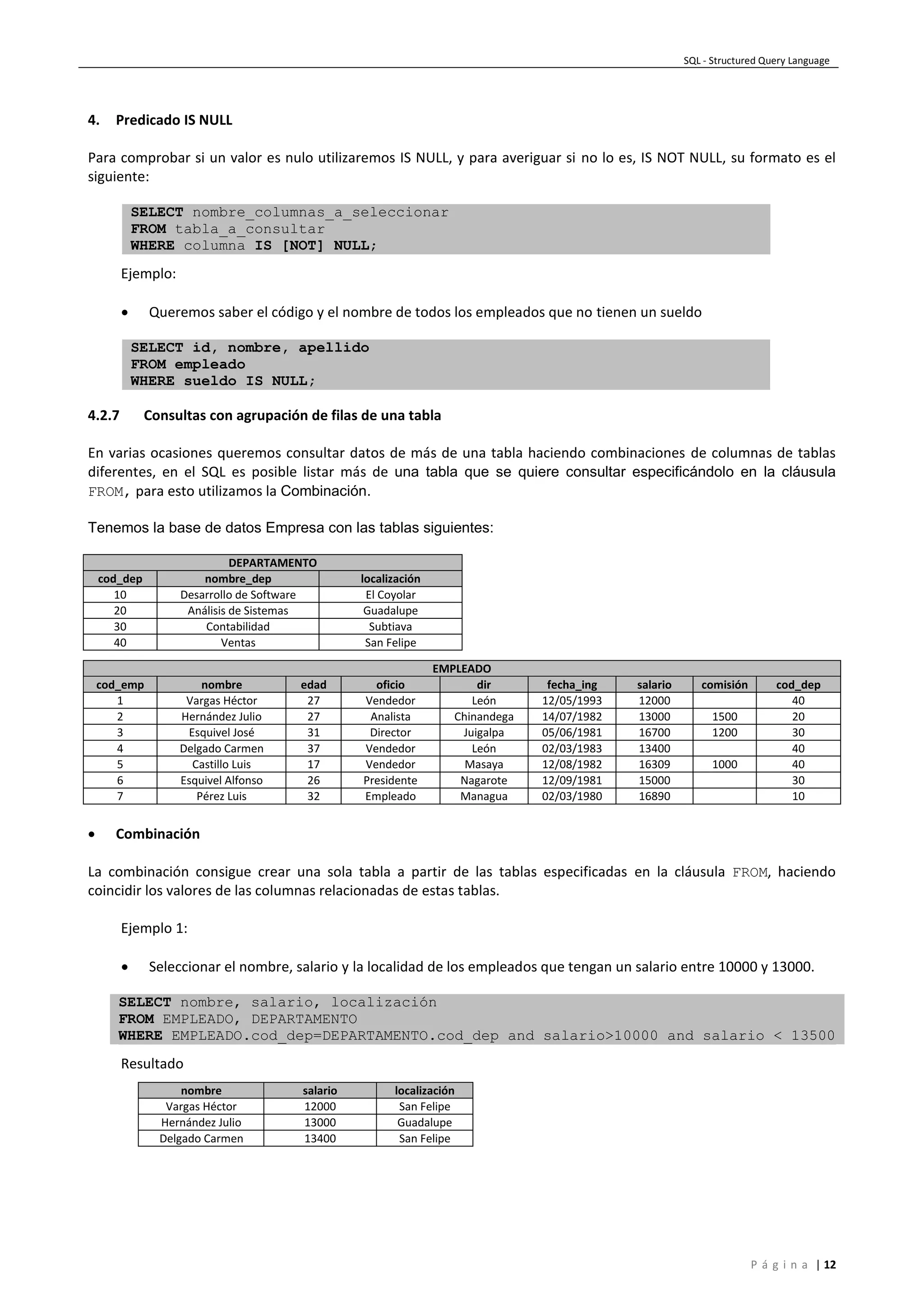 SQL - Structured Query Language
P á g i n a | 12
4. Predicado IS NULL
Para comprobar si un valor es nulo utilizaremos IS NULL, y para averiguar si no lo es, IS NOT NULL, su formato es el
siguiente:
SELECT nombre_columnas_a_seleccionar
FROM tabla_a_consultar
WHERE columna IS [NOT] NULL;
Ejemplo:
 Queremos saber el código y el nombre de todos los empleados que no tienen un sueldo
SELECT id, nombre, apellido
FROM empleado
WHERE sueldo IS NULL;
4.2.7 Consultas con agrupación de filas de una tabla
En varias ocasiones queremos consultar datos de más de una tabla haciendo combinaciones de columnas de tablas
diferentes, en el SQL es posible listar más de una tabla que se quiere consultar especificándolo en la cláusula
FROM, para esto utilizamos la Combinación.
Tenemos la base de datos Empresa con las tablas siguientes:
DEPARTAMENTO
cod_dep nombre_dep localización
10 Desarrollo de Software El Coyolar
20 Análisis de Sistemas Guadalupe
30 Contabilidad Subtiava
40 Ventas San Felipe
EMPLEADO
cod_emp nombre edad oficio dir fecha_ing salario comisión cod_dep
1 Vargas Héctor 27 Vendedor León 12/05/1993 12000 40
2 Hernández Julio 27 Analista Chinandega 14/07/1982 13000 1500 20
3 Esquivel José 31 Director Juigalpa 05/06/1981 16700 1200 30
4 Delgado Carmen 37 Vendedor León 02/03/1983 13400 40
5 Castillo Luis 17 Vendedor Masaya 12/08/1982 16309 1000 40
6 Esquivel Alfonso 26 Presidente Nagarote 12/09/1981 15000 30
7 Pérez Luis 32 Empleado Managua 02/03/1980 16890 10
 Combinación
La combinación consigue crear una sola tabla a partir de las tablas especificadas en la cláusula FROM, haciendo
coincidir los valores de las columnas relacionadas de estas tablas.
Ejemplo 1:
 Seleccionar el nombre, salario y la localidad de los empleados que tengan un salario entre 10000 y 13000.
SELECT nombre, salario, localización
FROM EMPLEADO, DEPARTAMENTO
WHERE EMPLEADO.cod_dep=DEPARTAMENTO.cod_dep and salario>10000 and salario < 13500
Resultado
nombre salario localización
Vargas Héctor 12000 San Felipe
Hernández Julio 13000 Guadalupe
Delgado Carmen 13400 San Felipe
 