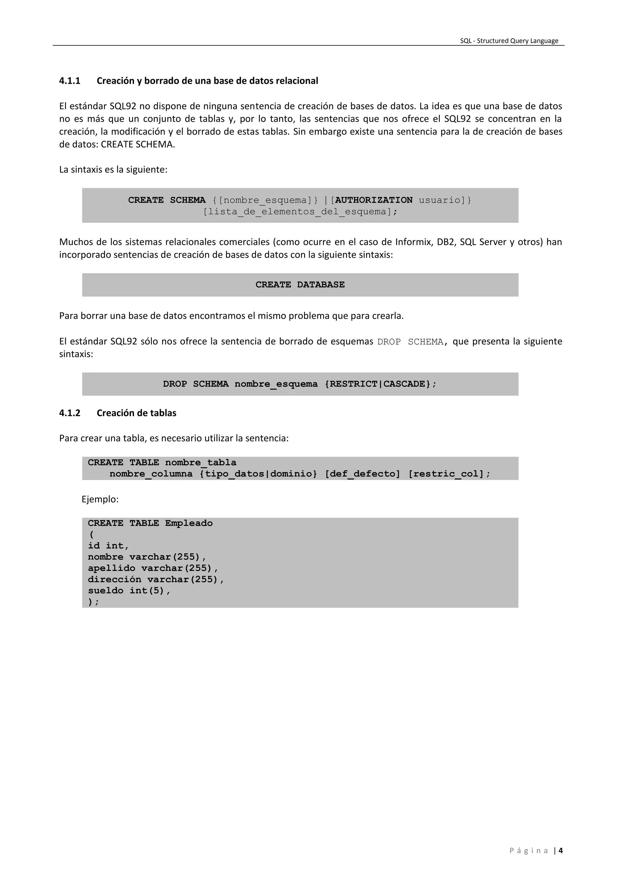 SQL - Structured Query Language
P á g i n a | 4
4.1.1 Creación y borrado de una base de datos relacional
El estándar SQL92 no dispone de ninguna sentencia de creación de bases de datos. La idea es que una base de datos
no es más que un conjunto de tablas y, por lo tanto, las sentencias que nos ofrece el SQL92 se concentran en la
creación, la modificación y el borrado de estas tablas. Sin embargo existe una sentencia para la de creación de bases
de datos: CREATE SCHEMA.
La sintaxis es la siguiente:
CREATE SCHEMA {[nombre_esquema]} | [AUTHORIZATION usuario]}
[lista_de_elementos_del_esquema];
Muchos de los sistemas relacionales comerciales (como ocurre en el caso de Informix, DB2, SQL Server y otros) han
incorporado sentencias de creación de bases de datos con la siguiente sintaxis:
CREATE DATABASE
Para borrar una base de datos encontramos el mismo problema que para crearla.
El estándar SQL92 sólo nos ofrece la sentencia de borrado de esquemas DROP SCHEMA, que presenta la siguiente
sintaxis:
DROP SCHEMA nombre_esquema {RESTRICT|CASCADE};
4.1.2 Creación de tablas
Para crear una tabla, es necesario utilizar la sentencia:
CREATE TABLE nombre_tabla
nombre_columna {tipo_datos|dominio} [def_defecto] [restric_col];
Ejemplo:
CREATE TABLE Empleado
(
id int,
nombre varchar(255),
apellido varchar(255),
dirección varchar(255),
sueldo int(5),
);
 