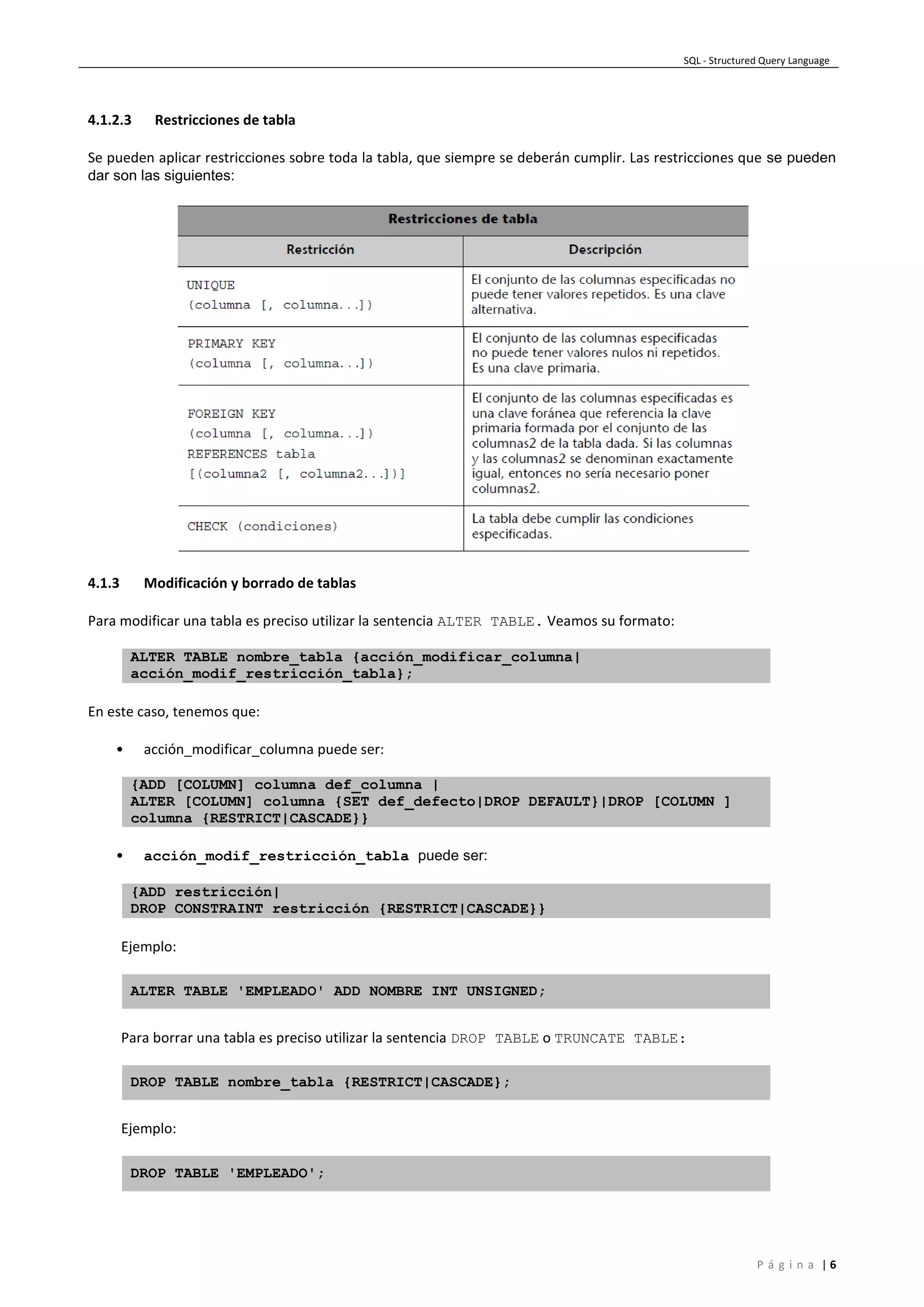 SQL - Structured Query Language
P á g i n a | 6
4.1.2.3 Restricciones de tabla
Se pueden aplicar restricciones sobre toda la tabla, que siempre se deberán cumplir. Las restricciones que se pueden
dar son las siguientes:
4.1.3 Modificación y borrado de tablas
Para modificar una tabla es preciso utilizar la sentencia ALTER TABLE. Veamos su formato:
ALTER TABLE nombre_tabla {acción_modificar_columna|
acción_modif_restricción_tabla};
En este caso, tenemos que:
• acción_modificar_columna puede ser:
{ADD [COLUMN] columna def_columna |
ALTER [COLUMN] columna {SET def_defecto|DROP DEFAULT}|DROP [COLUMN ]
columna {RESTRICT|CASCADE}}
• acción_modif_restricción_tabla puede ser:
{ADD restricción|
DROP CONSTRAINT restricción {RESTRICT|CASCADE}}
Ejemplo:
ALTER TABLE 'EMPLEADO' ADD NOMBRE INT UNSIGNED;
Para borrar una tabla es preciso utilizar la sentencia DROP TABLE o TRUNCATE TABLE:
DROP TABLE nombre_tabla {RESTRICT|CASCADE};
Ejemplo:
DROP TABLE 'EMPLEADO';
 