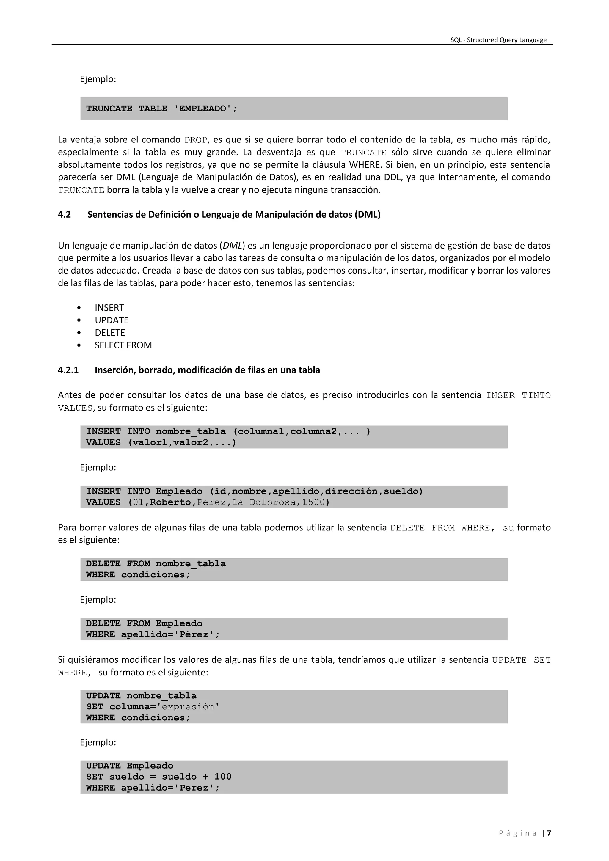 SQL - Structured Query Language
P á g i n a | 7
Ejemplo:
TRUNCATE TABLE 'EMPLEADO';
La ventaja sobre el comando DROP, es que si se quiere borrar todo el contenido de la tabla, es mucho más rápido,
especialmente si la tabla es muy grande. La desventaja es que TRUNCATE sólo sirve cuando se quiere eliminar
absolutamente todos los registros, ya que no se permite la cláusula WHERE. Si bien, en un principio, esta sentencia
parecería ser DML (Lenguaje de Manipulación de Datos), es en realidad una DDL, ya que internamente, el comando
TRUNCATE borra la tabla y la vuelve a crear y no ejecuta ninguna transacción.
4.2 Sentencias de Definición o Lenguaje de Manipulación de datos (DML)
Un lenguaje de manipulación de datos (DML) es un lenguaje proporcionado por el sistema de gestión de base de datos
que permite a los usuarios llevar a cabo las tareas de consulta o manipulación de los datos, organizados por el modelo
de datos adecuado. Creada la base de datos con sus tablas, podemos consultar, insertar, modificar y borrar los valores
de las filas de las tablas, para poder hacer esto, tenemos las sentencias:
• INSERT
• UPDATE
• DELETE
• SELECT FROM
4.2.1 Inserción, borrado, modificación de filas en una tabla
Antes de poder consultar los datos de una base de datos, es preciso introducirlos con la sentencia INSER TINTO
VALUES, su formato es el siguiente:
INSERT INTO nombre_tabla (columna1,columna2,... )
VALUES (valor1,valor2,...)
Ejemplo:
INSERT INTO Empleado (id,nombre,apellido,dirección,sueldo)
VALUES (01,Roberto,Perez,La Dolorosa,1500)
Para borrar valores de algunas filas de una tabla podemos utilizar la sentencia DELETE FROM WHERE, su formato
es el siguiente:
DELETE FROM nombre_tabla
WHERE condiciones;
Ejemplo:
DELETE FROM Empleado
WHERE apellido='Pérez';
Si quisiéramos modificar los valores de algunas filas de una tabla, tendríamos que utilizar la sentencia UPDATE SET
WHERE, su formato es el siguiente:
UPDATE nombre_tabla
SET columna='expresión'
WHERE condiciones;
Ejemplo:
UPDATE Empleado
SET sueldo = sueldo + 100
WHERE apellido='Perez';
 