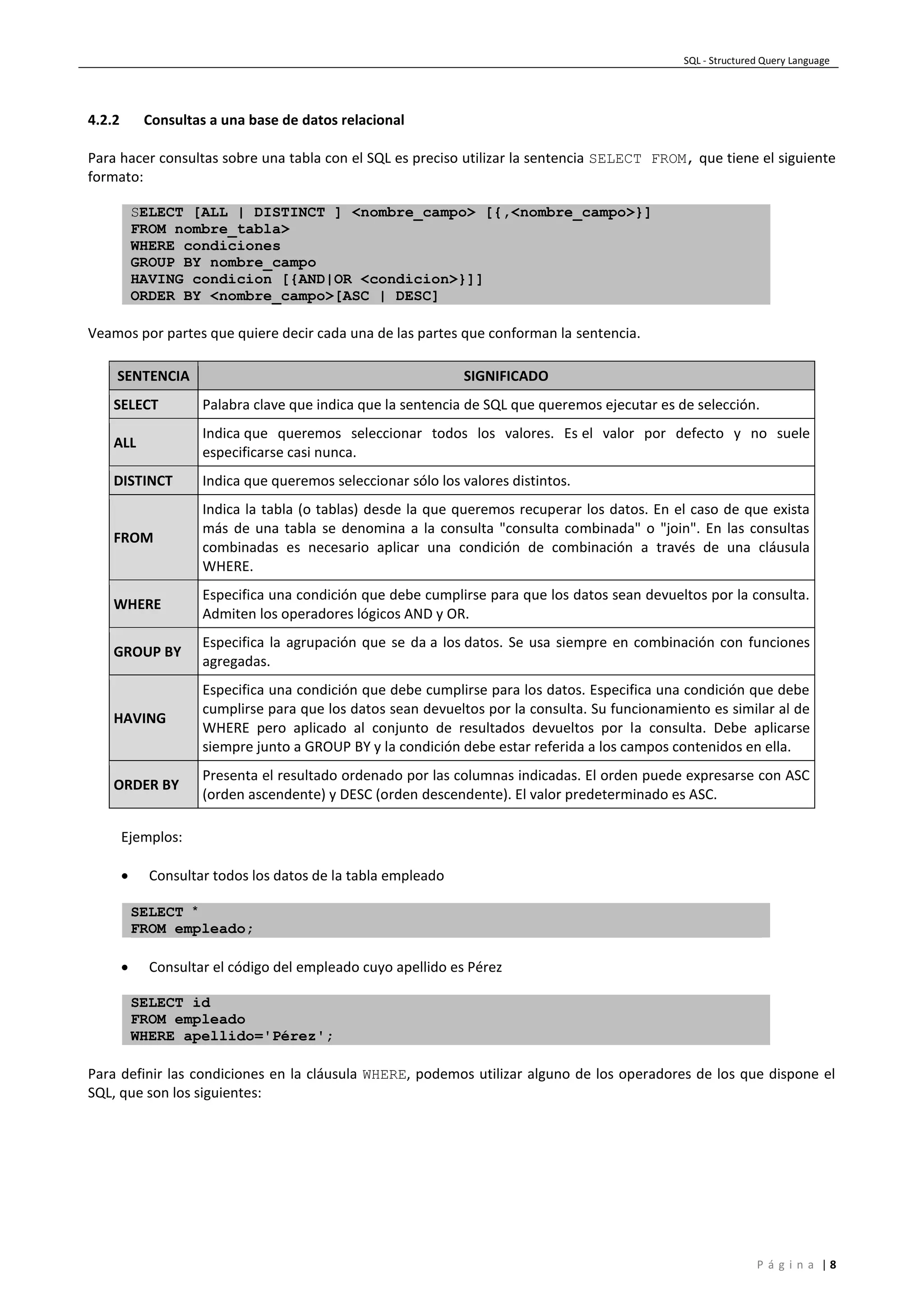 SQL - Structured Query Language
P á g i n a | 8
4.2.2 Consultas a una base de datos relacional
Para hacer consultas sobre una tabla con el SQL es preciso utilizar la sentencia SELECT FROM, que tiene el siguiente
formato:
SELECT [ALL | DISTINCT ] <nombre_campo> [{,<nombre_campo>}]
FROM nombre_tabla>
WHERE condiciones
GROUP BY nombre_campo
HAVING condicion [{AND|OR <condicion>}]]
ORDER BY <nombre_campo>[ASC | DESC]
Veamos por partes que quiere decir cada una de las partes que conforman la sentencia.
SENTENCIA SIGNIFICADO
SELECT Palabra clave que indica que la sentencia de SQL que queremos ejecutar es de selección.
ALL
Indica que queremos seleccionar todos los valores. Es el valor por defecto y no suele
especificarse casi nunca.
DISTINCT Indica que queremos seleccionar sólo los valores distintos.
FROM
Indica la tabla (o tablas) desde la que queremos recuperar los datos. En el caso de que exista
más de una tabla se denomina a la consulta "consulta combinada" o "join". En las consultas
combinadas es necesario aplicar una condición de combinación a través de una cláusula
WHERE.
WHERE
Especifica una condición que debe cumplirse para que los datos sean devueltos por la consulta.
Admiten los operadores lógicos AND y OR.
GROUP BY
Especifica la agrupación que se da a los datos. Se usa siempre en combinación con funciones
agregadas.
HAVING
Especifica una condición que debe cumplirse para los datos. Especifica una condición que debe
cumplirse para que los datos sean devueltos por la consulta. Su funcionamiento es similar al de
WHERE pero aplicado al conjunto de resultados devueltos por la consulta. Debe aplicarse
siempre junto a GROUP BY y la condición debe estar referida a los campos contenidos en ella.
ORDER BY
Presenta el resultado ordenado por las columnas indicadas. El orden puede expresarse con ASC
(orden ascendente) y DESC (orden descendente). El valor predeterminado es ASC.
Ejemplos:
 Consultar todos los datos de la tabla empleado
SELECT *
FROM empleado;
 Consultar el código del empleado cuyo apellido es Pérez
SELECT id
FROM empleado
WHERE apellido='Pérez';
Para definir las condiciones en la cláusula WHERE, podemos utilizar alguno de los operadores de los que dispone el
SQL, que son los siguientes:
 