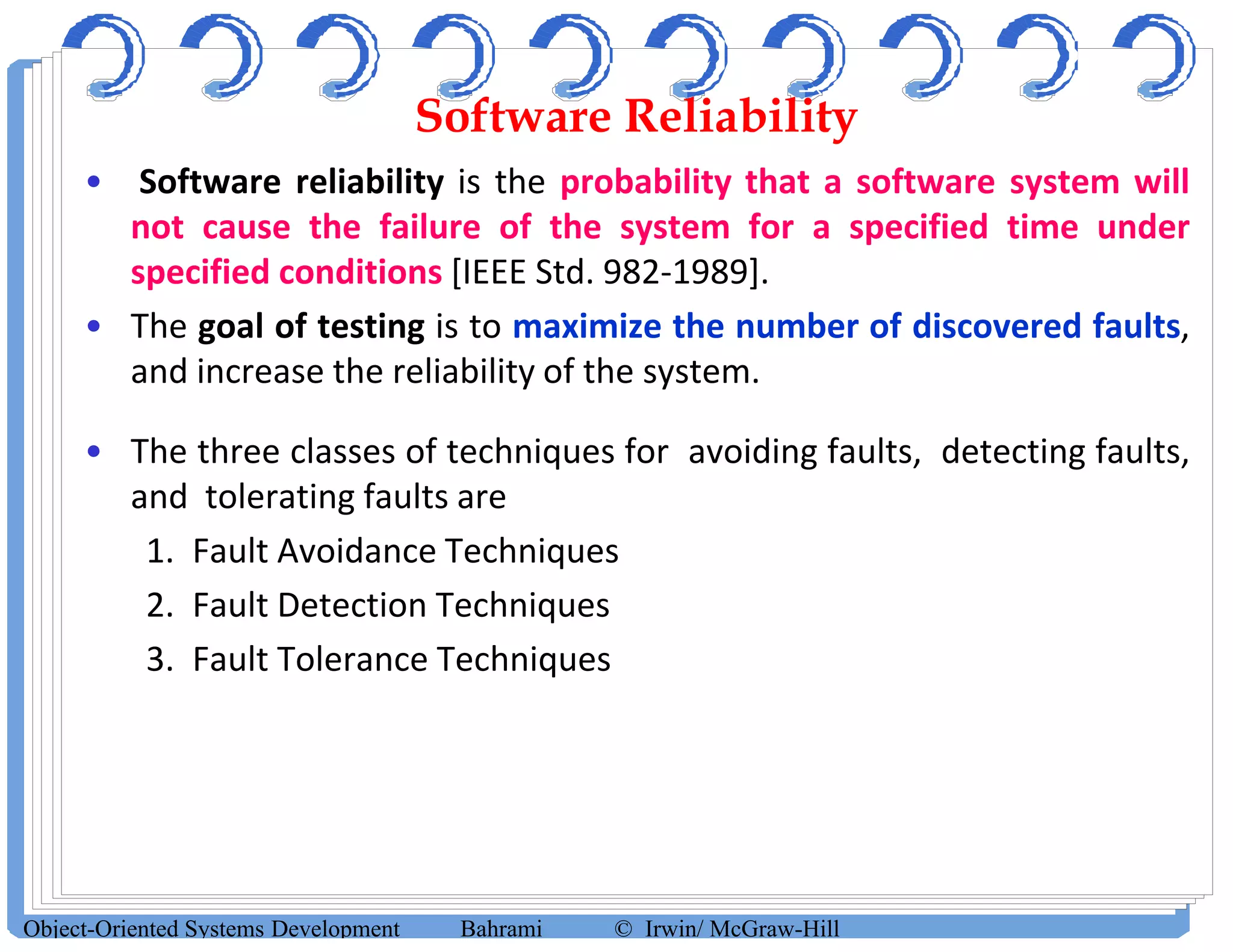 Software Reliability
• Software reliability is the probability that a software system will
not cause the failure of the system for a specified time under
specified conditions [IEEE Std. 982-1989].
• The goal of testing is to maximize the number of discovered faults,
and increase the reliability of the system.
• The three classes of techniques for avoiding faults, detecting faults,
and tolerating faults are
1. Fault Avoidance Techniques
2. Fault Detection Techniques
3. Fault Tolerance Techniques
Object-Oriented Systems Development Bahrami © Irwin/ McGraw-Hill
 