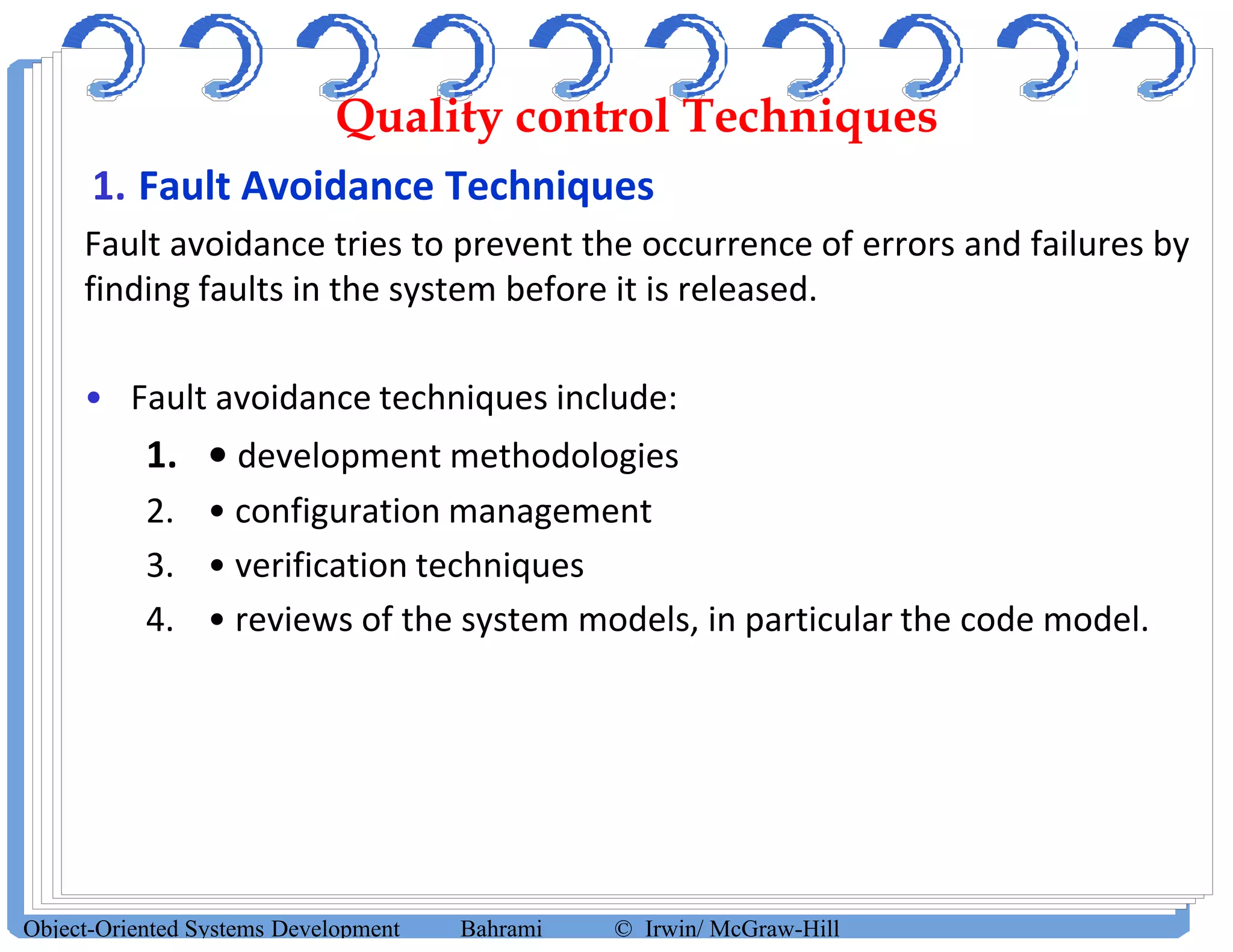 Quality control Techniques
1. Fault Avoidance Techniques
Fault avoidance tries to prevent the occurrence of errors and failures by
finding faults in the system before it is released.
• Fault avoidance techniques include:
1. • development methodologies
2. • configuration management
3. • verification techniques
4. • reviews of the system models, in particular the code model.
Object-Oriented Systems Development Bahrami © Irwin/ McGraw-Hill
 