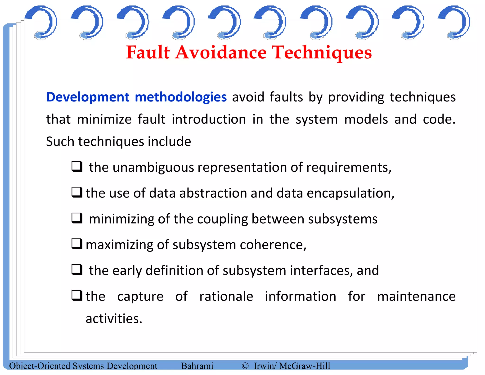 Fault Avoidance Techniques
Development methodologies avoid faults by providing techniques
that minimize fault introduction in the system models and code.
Such techniques include
 the unambiguous representation of requirements,
the use of data abstraction and data encapsulation,
 minimizing of the coupling between subsystems
maximizing of subsystem coherence,
 the early definition of subsystem interfaces, and
the capture of rationale information for maintenance
activities.
Object-Oriented Systems Development Bahrami © Irwin/ McGraw-Hill
 