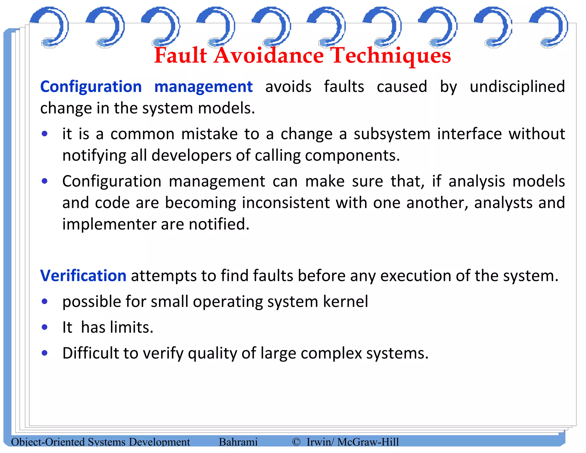 Fault Avoidance Techniques
Configuration management avoids faults caused by undisciplined
change in the system models.
• it is a common mistake to a change a subsystem interface without
notifying all developers of calling components.
• Configuration management can make sure that, if analysis models
and code are becoming inconsistent with one another, analysts and
implementer are notified.
Verification attempts to find faults before any execution of the system.
• possible for small operating system kernel
• It has limits.
• Difficult to verify quality of large complex systems.
Object-Oriented Systems Development Bahrami © Irwin/ McGraw-Hill
 