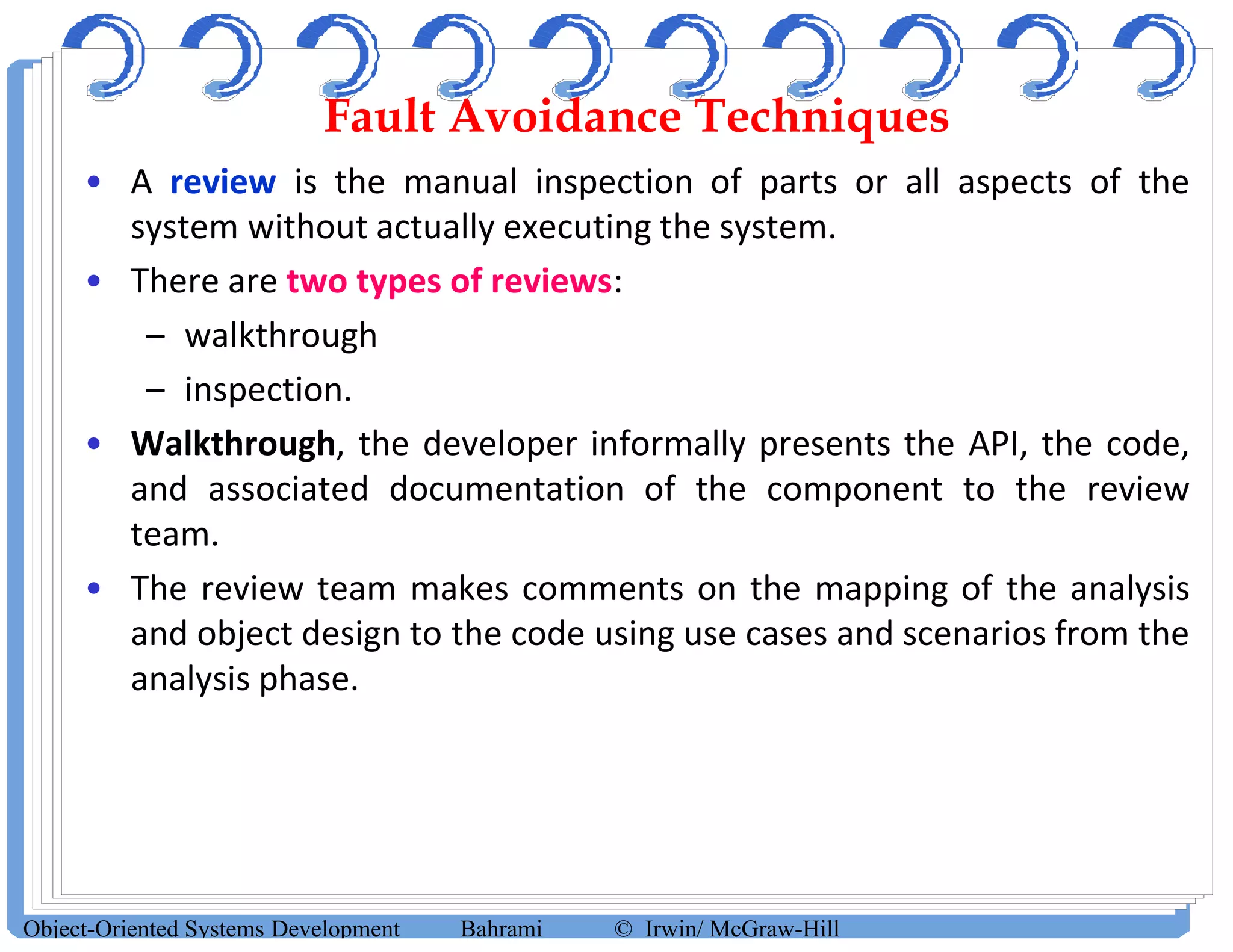 Fault Avoidance Techniques
• A review is the manual inspection of parts or all aspects of the
system without actually executing the system.
• There are two types of reviews:
– walkthrough
– inspection.
• Walkthrough, the developer informally presents the API, the code,
and associated documentation of the component to the review
team.
• The review team makes comments on the mapping of the analysis
and object design to the code using use cases and scenarios from the
analysis phase.
Object-Oriented Systems Development Bahrami © Irwin/ McGraw-Hill
 