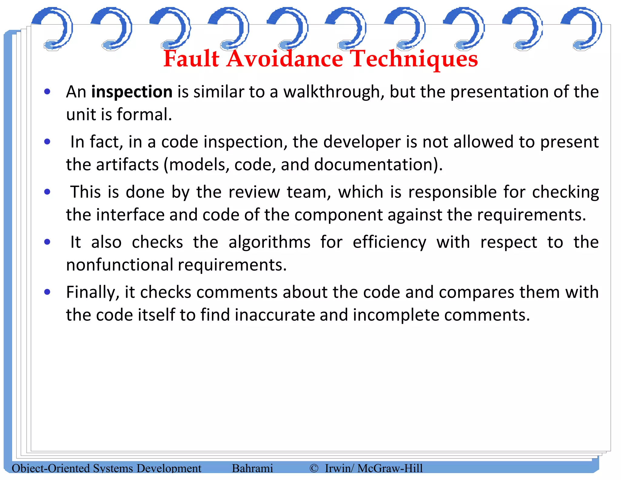 Fault Avoidance Techniques
• An inspection is similar to a walkthrough, but the presentation of the
unit is formal.
• In fact, in a code inspection, the developer is not allowed to present
the artifacts (models, code, and documentation).
• This is done by the review team, which is responsible for checking
the interface and code of the component against the requirements.
• It also checks the algorithms for efficiency with respect to the
nonfunctional requirements.
• Finally, it checks comments about the code and compares them with
the code itself to find inaccurate and incomplete comments.
Object-Oriented Systems Development Bahrami © Irwin/ McGraw-Hill
 