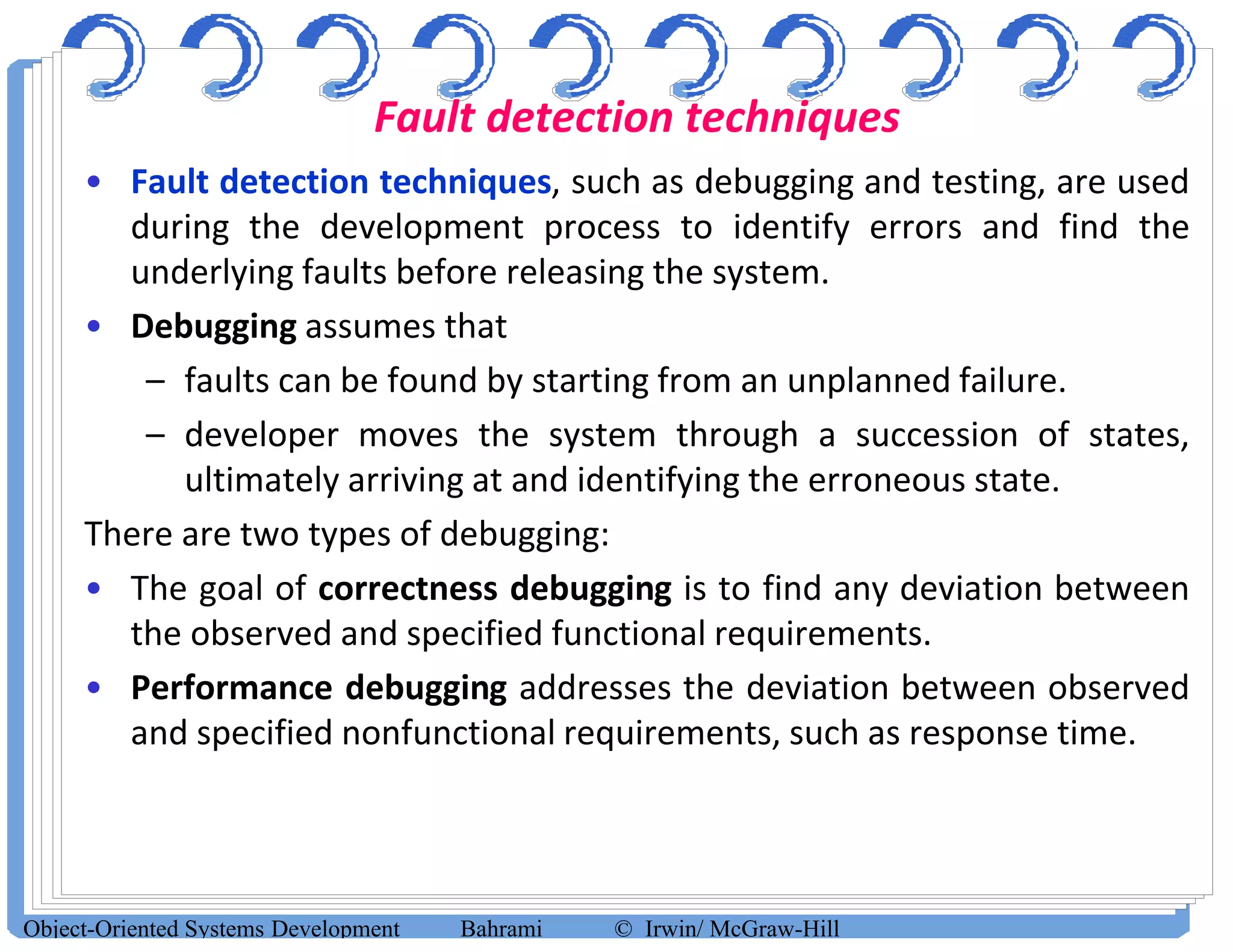 Fault detection techniques
• Fault detection techniques, such as debugging and testing, are used
during the development process to identify errors and find the
underlying faults before releasing the system.
• Debugging assumes that
– faults can be found by starting from an unplanned failure.
– developer moves the system through a succession of states,
ultimately arriving at and identifying the erroneous state.
There are two types of debugging:
• The goal of correctness debugging is to find any deviation between
the observed and specified functional requirements.
• Performance debugging addresses the deviation between observed
and specified nonfunctional requirements, such as response time.
Object-Oriented Systems Development Bahrami © Irwin/ McGraw-Hill
 