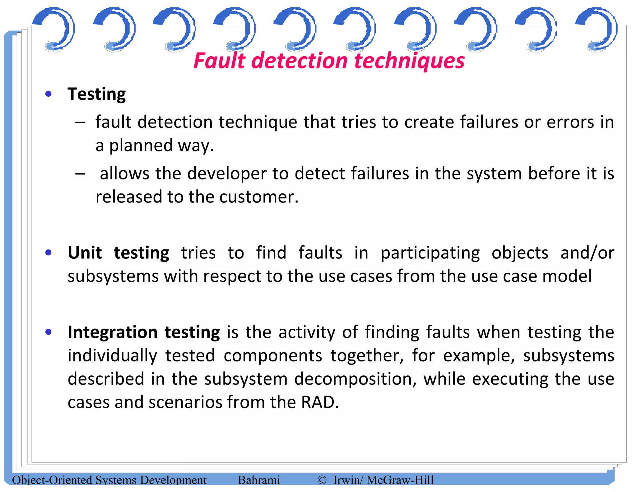 Fault detection techniques
• Testing
– fault detection technique that tries to create failures or errors in
a planned way.
– allows the developer to detect failures in the system before it is
released to the customer.
• Unit testing tries to find faults in participating objects and/or
subsystems with respect to the use cases from the use case model
• Integration testing is the activity of finding faults when testing the
individually tested components together, for example, subsystems
described in the subsystem decomposition, while executing the use
cases and scenarios from the RAD.
Object-Oriented Systems Development Bahrami © Irwin/ McGraw-Hill
 