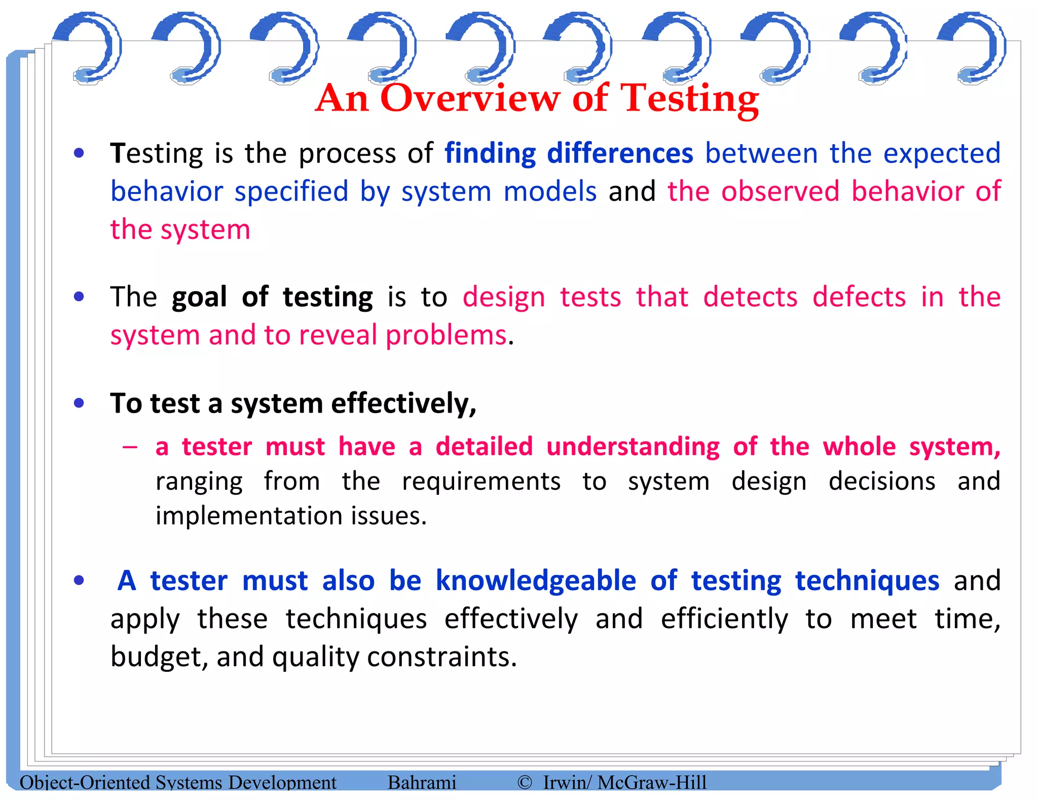 An Overview of Testing
• Testing is the process of finding differences between the expected
behavior specified by system models and the observed behavior of
the system
• The goal of testing is to design tests that detects defects in the
system and to reveal problems.
• To test a system effectively,
– a tester must have a detailed understanding of the whole system,
ranging from the requirements to system design decisions and
implementation issues.
• A tester must also be knowledgeable of testing techniques and
apply these techniques effectively and efficiently to meet time,
budget, and quality constraints.
Object-Oriented Systems Development Bahrami © Irwin/ McGraw-Hill
 
