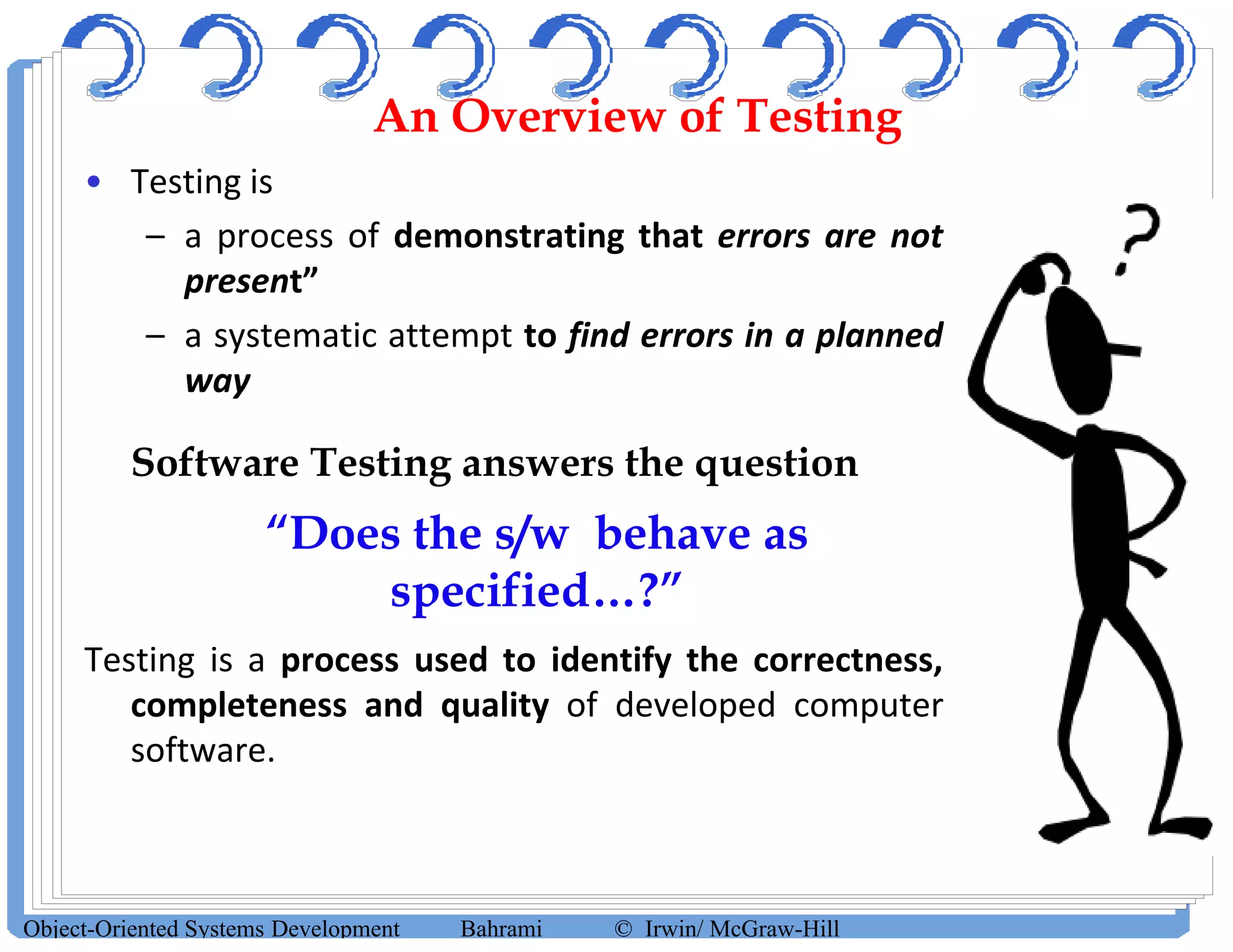 An Overview of Testing
• Testing is
– a process of demonstrating that errors are not
present”
– a systematic attempt to find errors in a planned
way
• Software Testing answers the question
“Does the s/w behave as
specified…?”
Testing is a process used to identify the correctness,
completeness and quality of developed computer
software.
Object-Oriented Systems Development Bahrami © Irwin/ McGraw-Hill
 
