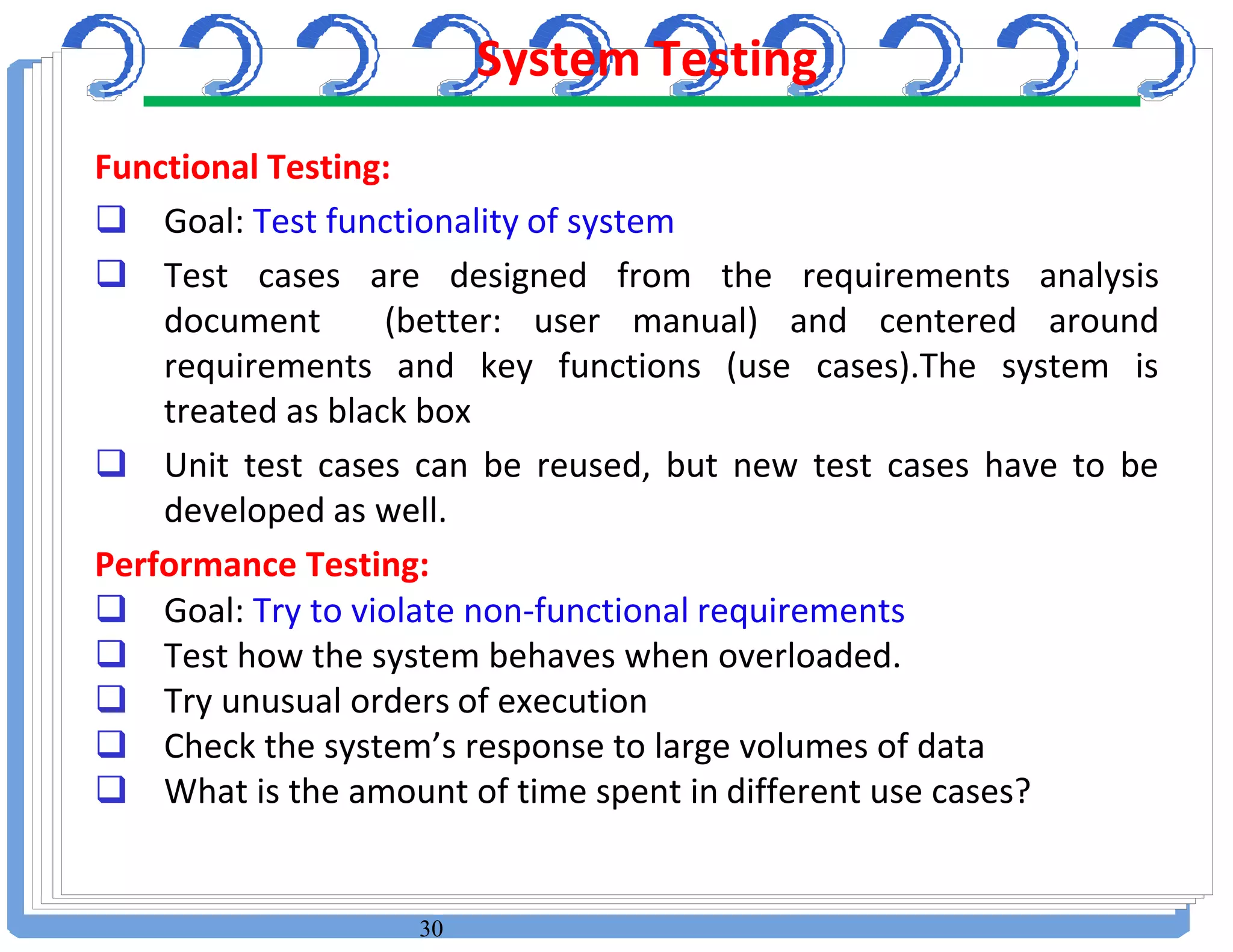 30
Functional Testing:
 Goal: Test functionality of system
 Test cases are designed from the requirements analysis
document (better: user manual) and centered around
requirements and key functions (use cases).The system is
treated as black box
 Unit test cases can be reused, but new test cases have to be
developed as well.
Performance Testing:
 Goal: Try to violate non-functional requirements
 Test how the system behaves when overloaded.
 Try unusual orders of execution
 Check the system’s response to large volumes of data
 What is the amount of time spent in different use cases?
System Testing
 