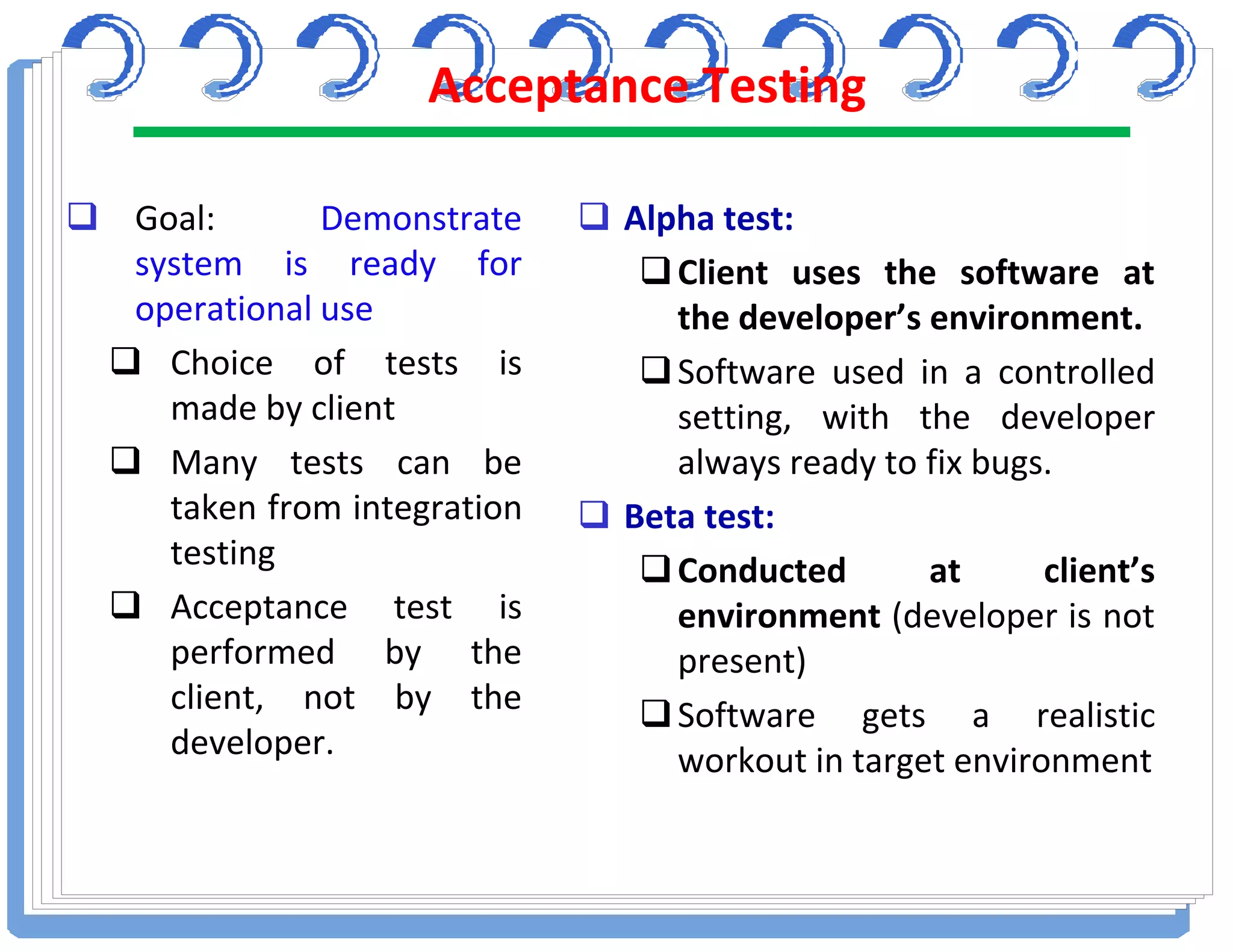 Acceptance Testing
 Goal: Demonstrate
system is ready for
operational use
 Choice of tests is
made by client
 Many tests can be
taken from integration
testing
 Acceptance test is
performed by the
client, not by the
developer.
 Alpha test:
Client uses the software at
the developer’s environment.
Software used in a controlled
setting, with the developer
always ready to fix bugs.
 Beta test:
Conducted at client’s
environment (developer is not
present)
Software gets a realistic
workout in target environment
 