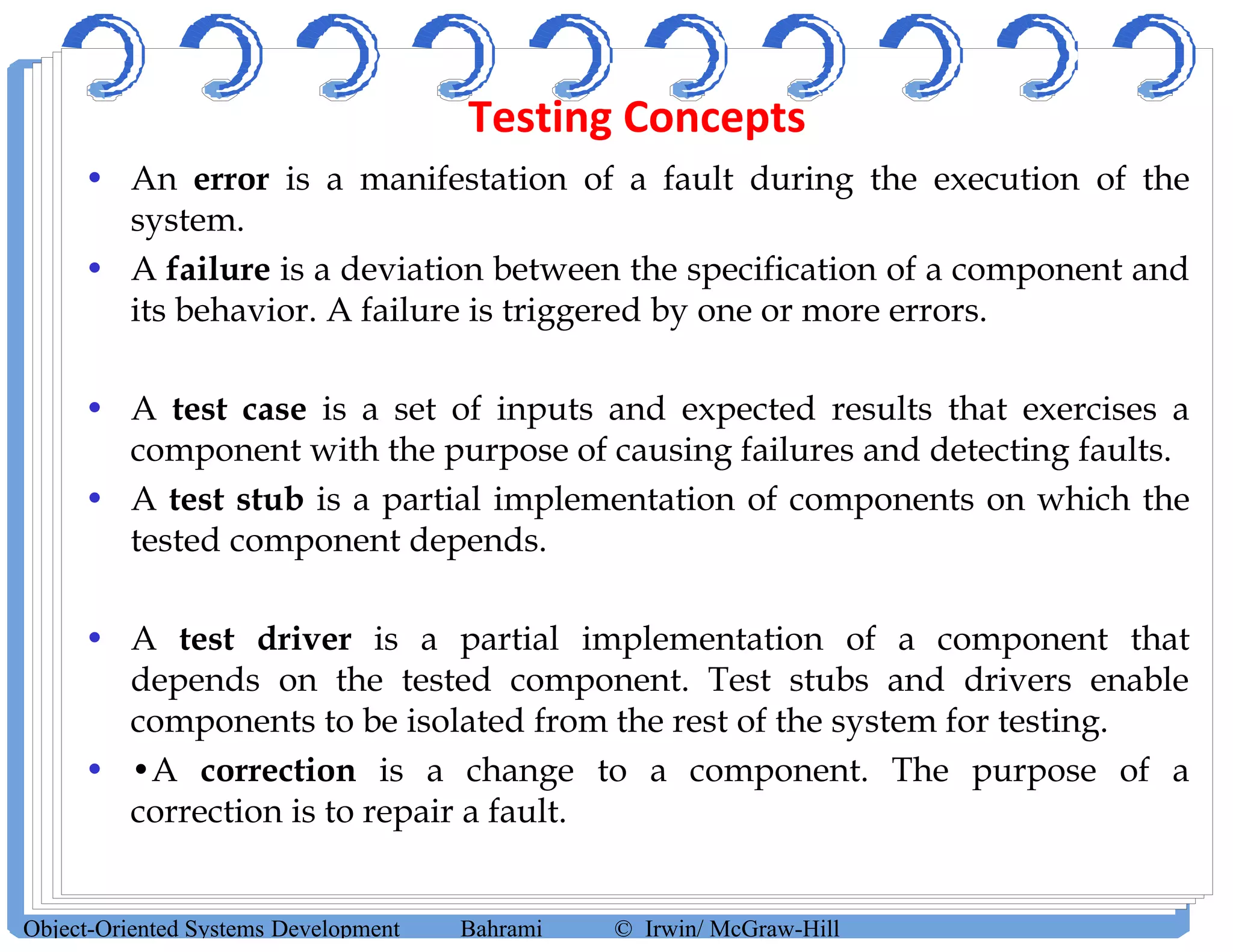 Testing Concepts
• An error is a manifestation of a fault during the execution of the
system.
• A failure is a deviation between the specification of a component and
its behavior. A failure is triggered by one or more errors.
• A test case is a set of inputs and expected results that exercises a
component with the purpose of causing failures and detecting faults.
• A test stub is a partial implementation of components on which the
tested component depends.
• A test driver is a partial implementation of a component that
depends on the tested component. Test stubs and drivers enable
components to be isolated from the rest of the system for testing.
• •A correction is a change to a component. The purpose of a
correction is to repair a fault.
Object-Oriented Systems Development Bahrami © Irwin/ McGraw-Hill
 