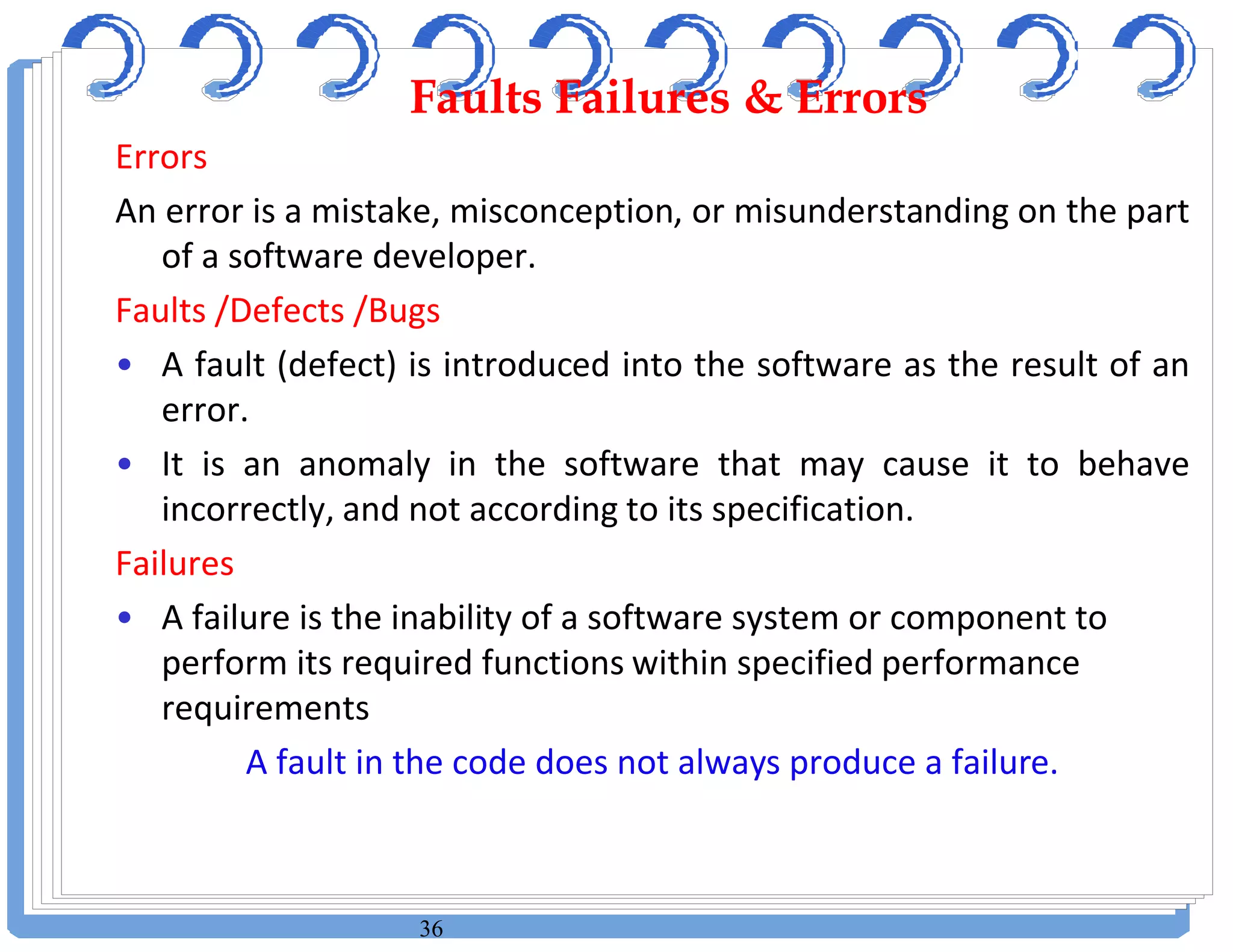 36
Errors
An error is a mistake, misconception, or misunderstanding on the part
of a software developer.
Faults /Defects /Bugs
• A fault (defect) is introduced into the software as the result of an
error.
• It is an anomaly in the software that may cause it to behave
incorrectly, and not according to its specification.
Failures
• A failure is the inability of a software system or component to
perform its required functions within specified performance
requirements
A fault in the code does not always produce a failure.
Faults Failures & ErrorsFaults Failures & Errors
 