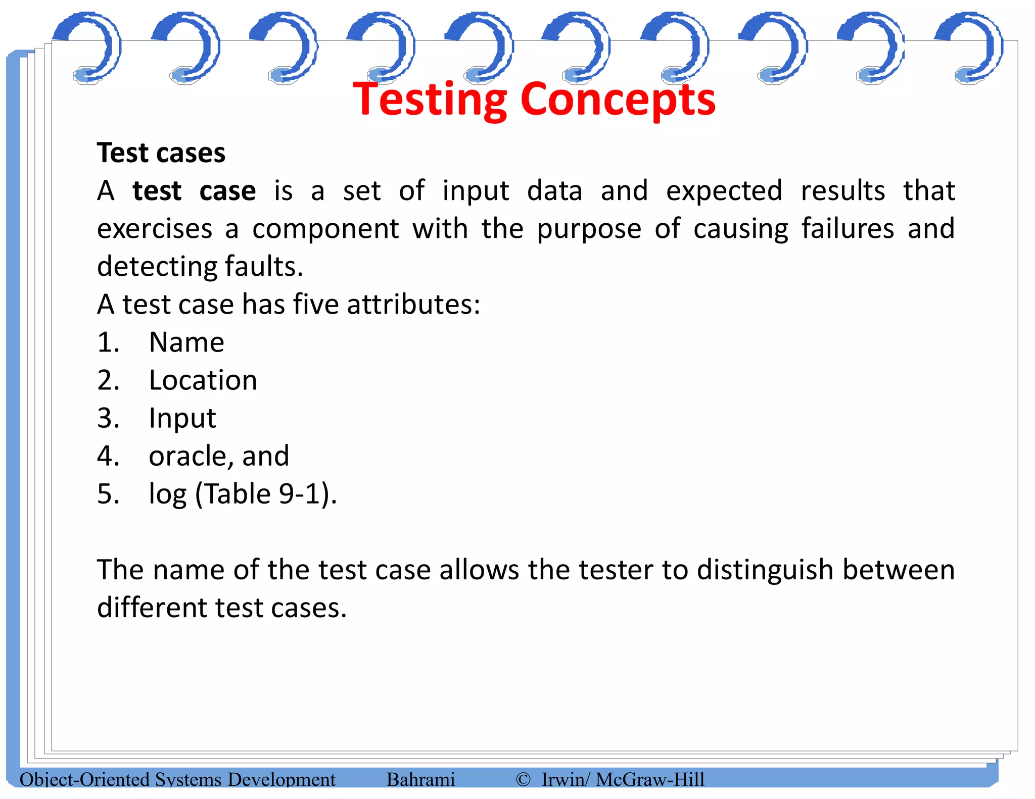Testing Concepts
Object-Oriented Systems Development Bahrami © Irwin/ McGraw-Hill
Test cases
A test case is a set of input data and expected results that
exercises a component with the purpose of causing failures and
detecting faults.
A test case has five attributes:
1. Name
2. Location
3. Input
4. oracle, and
5. log (Table 9-1).
The name of the test case allows the tester to distinguish between
different test cases.
 