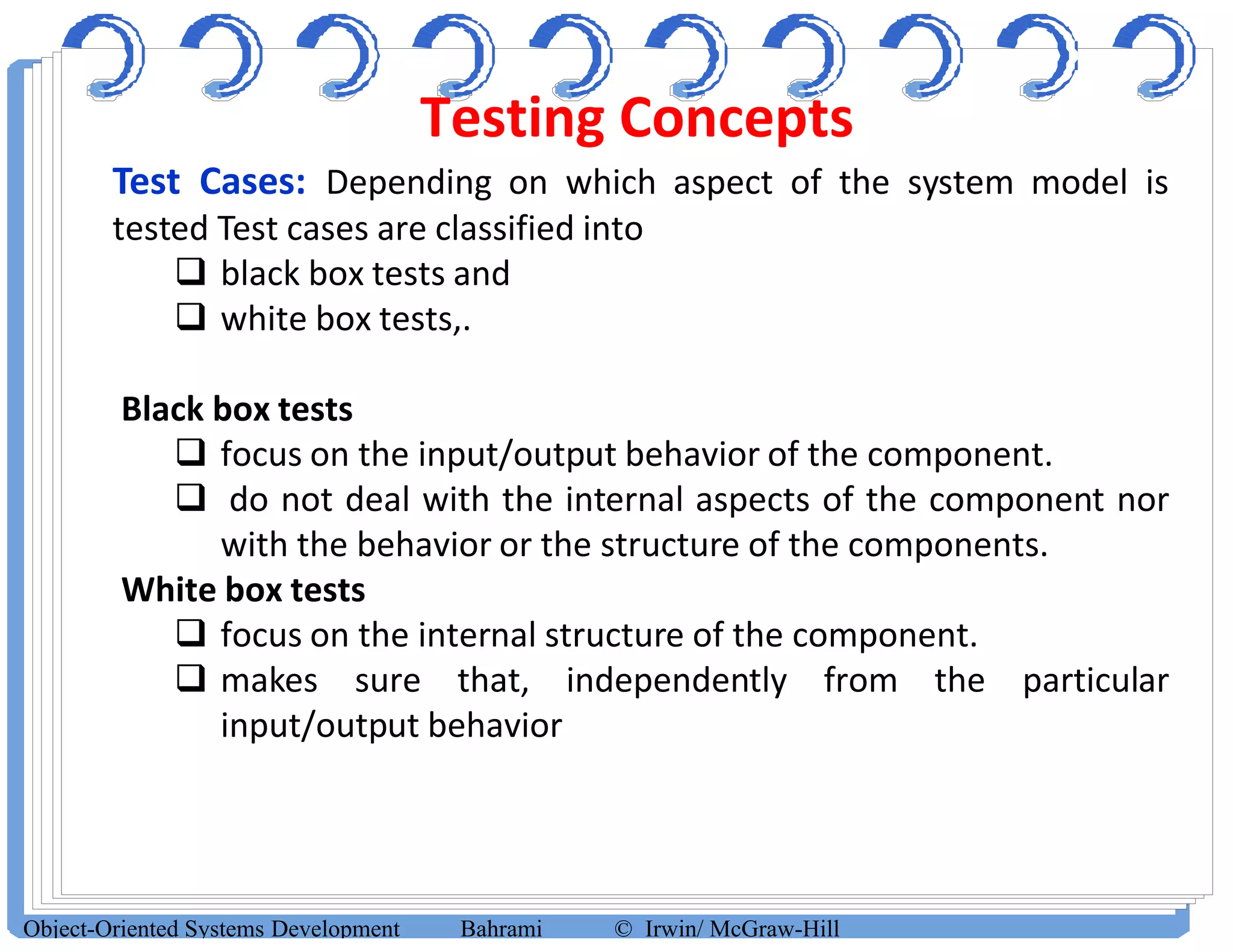 Testing Concepts
Object-Oriented Systems Development Bahrami © Irwin/ McGraw-Hill
Test Cases: Depending on which aspect of the system model is
tested Test cases are classified into
 black box tests and
 white box tests,.
Black box tests
 focus on the input/output behavior of the component.
 do not deal with the internal aspects of the component nor
with the behavior or the structure of the components.
White box tests
 focus on the internal structure of the component.
 makes sure that, independently from the particular
input/output behavior
 