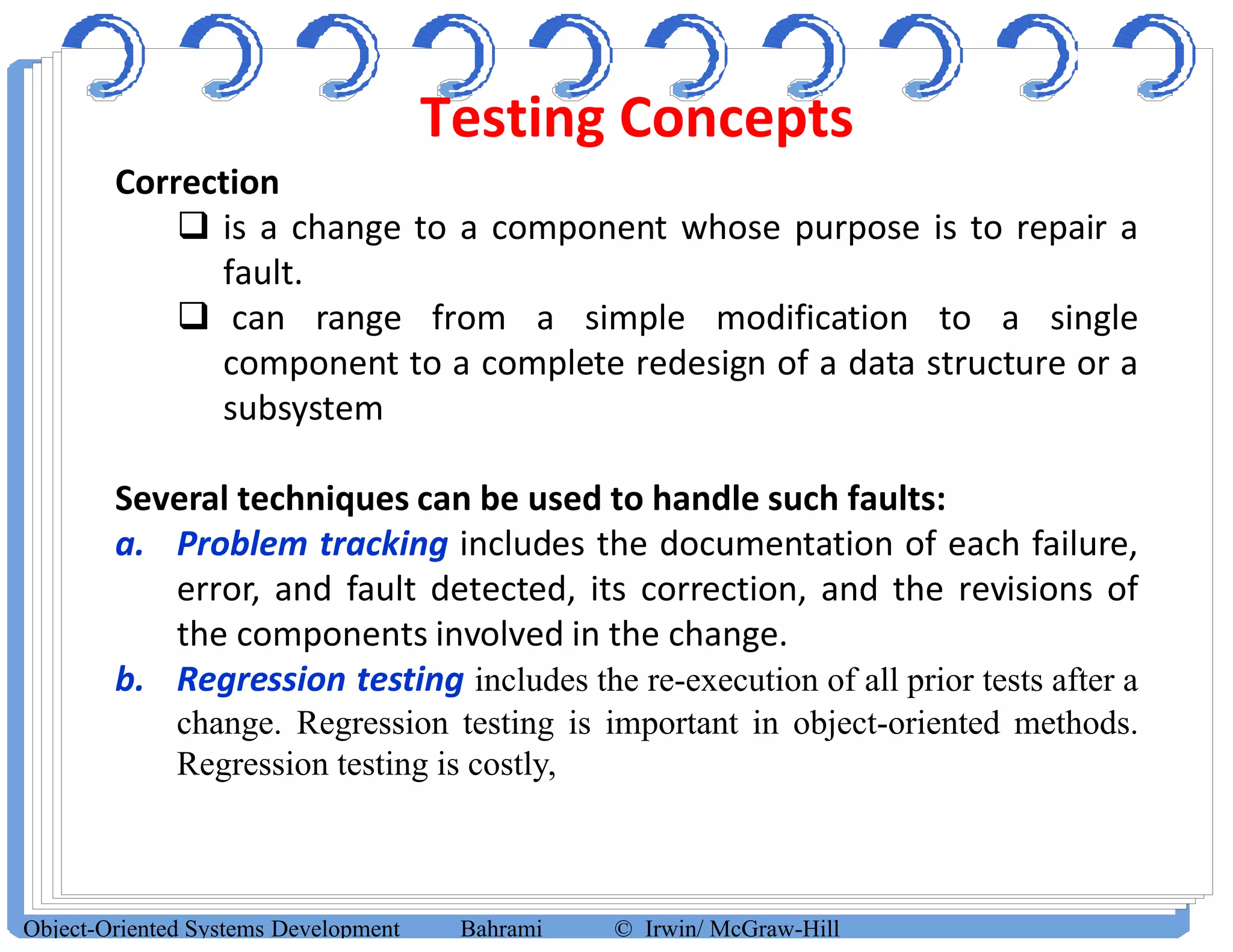 Testing Concepts
Object-Oriented Systems Development Bahrami © Irwin/ McGraw-Hill
Correction
 is a change to a component whose purpose is to repair a
fault.
 can range from a simple modification to a single
component to a complete redesign of a data structure or a
subsystem
Several techniques can be used to handle such faults:
a. Problem tracking includes the documentation of each failure,
error, and fault detected, its correction, and the revisions of
the components involved in the change.
b. Regression testing includes the re-execution of all prior tests after a
change. Regression testing is important in object-oriented methods.
Regression testing is costly,
 