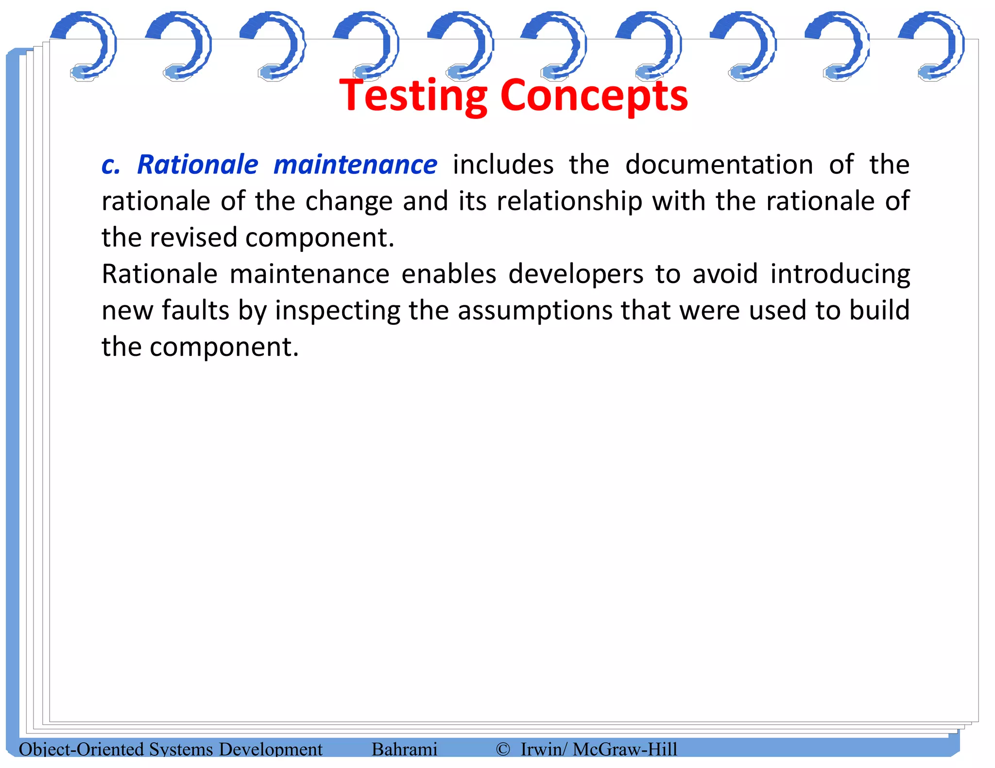 Testing Concepts
Object-Oriented Systems Development Bahrami © Irwin/ McGraw-Hill
c. Rationale maintenance includes the documentation of the
rationale of the change and its relationship with the rationale of
the revised component.
Rationale maintenance enables developers to avoid introducing
new faults by inspecting the assumptions that were used to build
the component.
 
