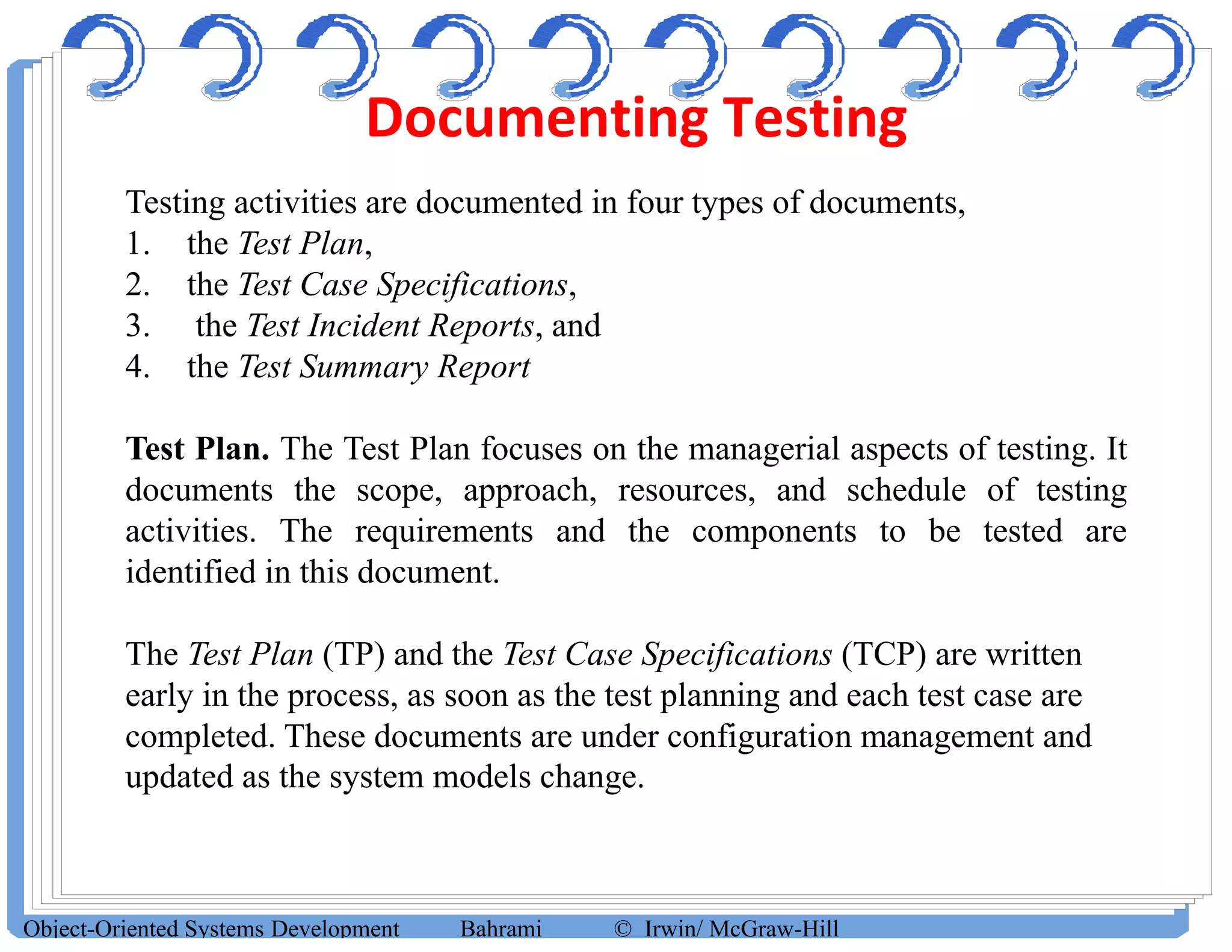 Documenting Testing
Object-Oriented Systems Development Bahrami © Irwin/ McGraw-Hill
Testing activities are documented in four types of documents,
1. the Test Plan,
2. the Test Case Specifications,
3. the Test Incident Reports, and
4. the Test Summary Report
Test Plan. The Test Plan focuses on the managerial aspects of testing. It
documents the scope, approach, resources, and schedule of testing
activities. The requirements and the components to be tested are
identified in this document.
The Test Plan (TP) and the Test Case Specifications (TCP) are written
early in the process, as soon as the test planning and each test case are
completed. These documents are under configuration management and
updated as the system models change.
 