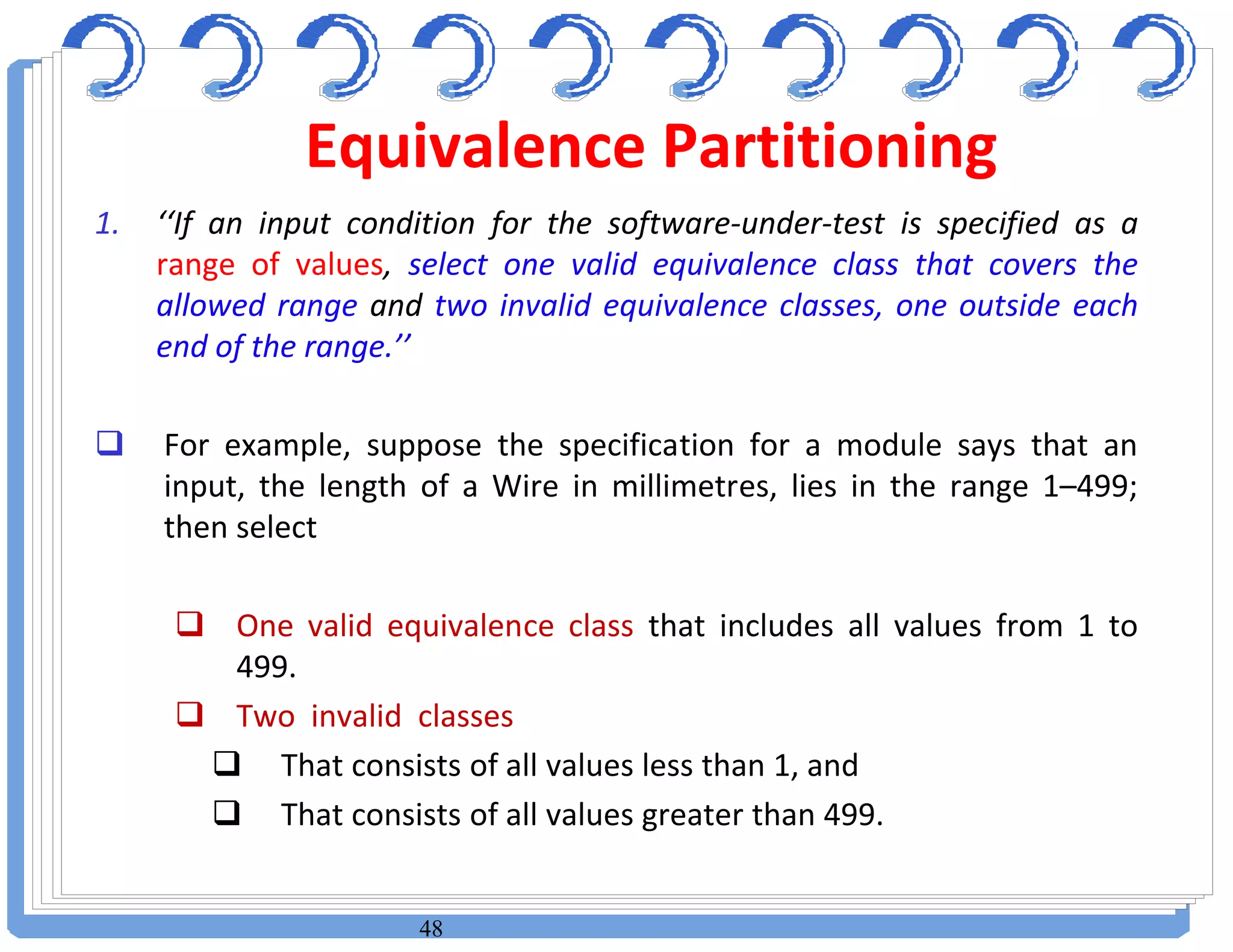 48
1. ‘‘If an input condition for the software-under-test is specified as a
range of values, select one valid equivalence class that covers the
allowed range and two invalid equivalence classes, one outside each
end of the range.’’
 For example, suppose the specification for a module says that an
input, the length of a Wire in millimetres, lies in the range 1–499;
then select
 One valid equivalence class that includes all values from 1 to
499.
 Two invalid classes
 That consists of all values less than 1, and
 That consists of all values greater than 499.
Equivalence Partitioning
 