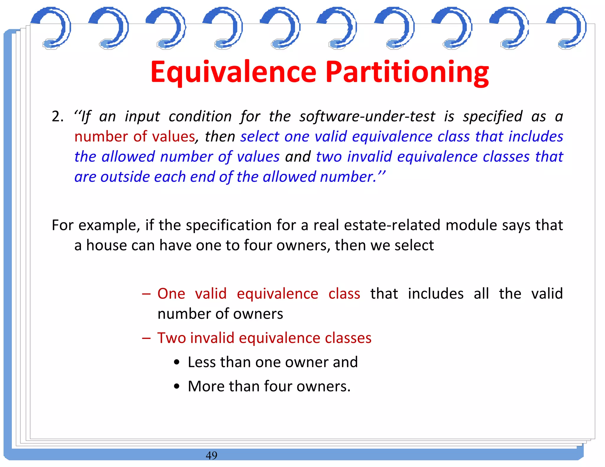 49
2. ‘‘If an input condition for the software-under-test is specified as a
number of values, then select one valid equivalence class that includes
the allowed number of values and two invalid equivalence classes that
are outside each end of the allowed number.’’
For example, if the specification for a real estate-related module says that
a house can have one to four owners, then we select
– One valid equivalence class that includes all the valid
number of owners
– Two invalid equivalence classes
• Less than one owner and
• More than four owners.
Equivalence Partitioning
 