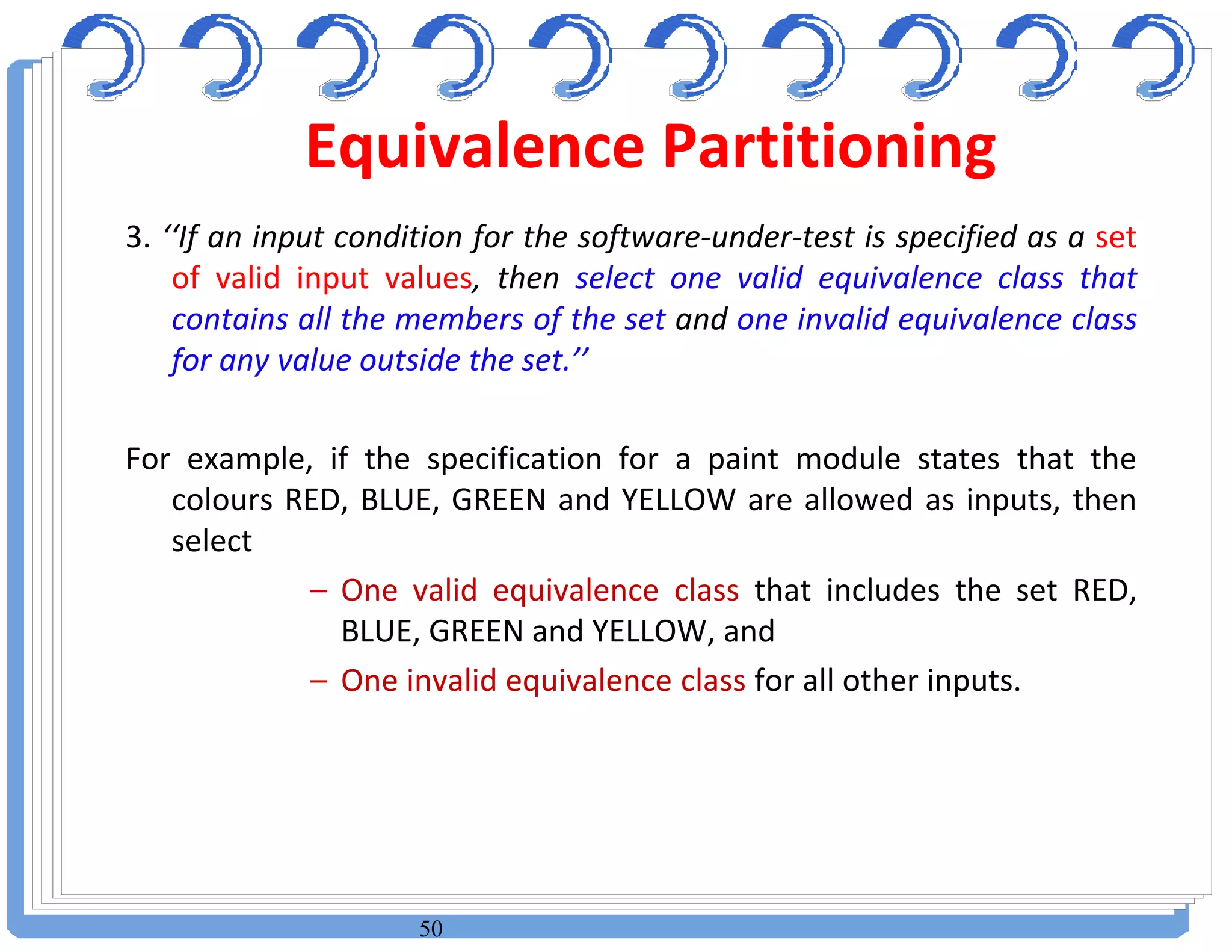 50
3. ‘‘If an input condition for the software-under-test is specified as a set
of valid input values, then select one valid equivalence class that
contains all the members of the set and one invalid equivalence class
for any value outside the set.’’
For example, if the specification for a paint module states that the
colours RED, BLUE, GREEN and YELLOW are allowed as inputs, then
select
– One valid equivalence class that includes the set RED,
BLUE, GREEN and YELLOW, and
– One invalid equivalence class for all other inputs.
Equivalence Partitioning
 