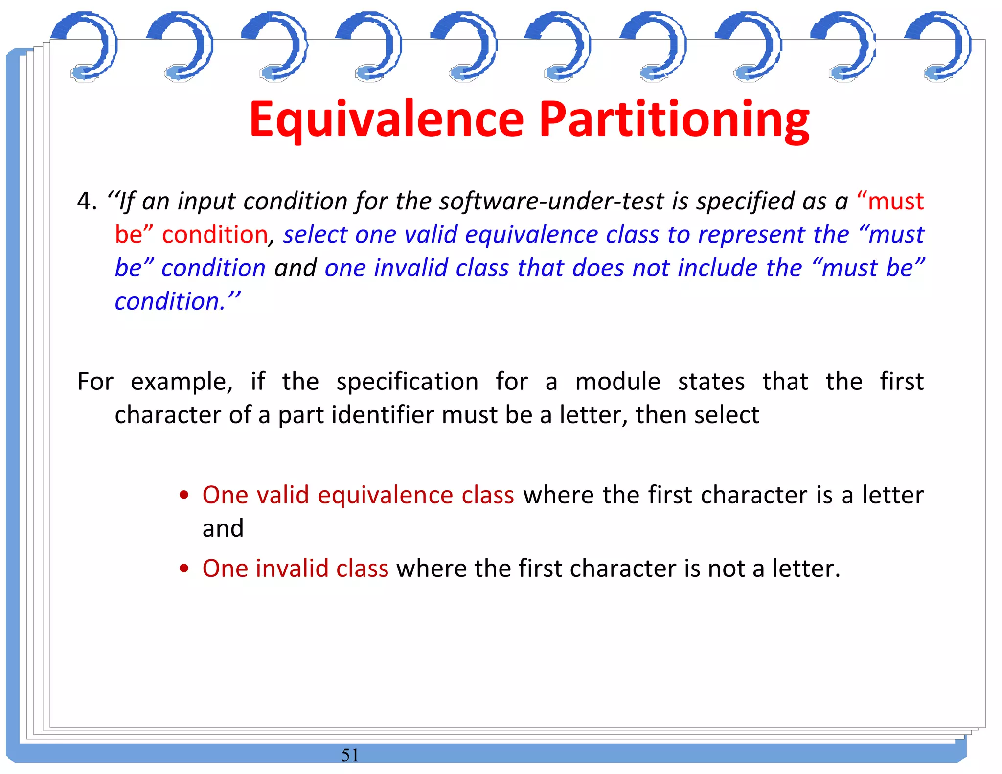 51
4. ‘‘If an input condition for the software-under-test is specified as a “must
be” condition, select one valid equivalence class to represent the “must
be” condition and one invalid class that does not include the “must be”
condition.’’
For example, if the specification for a module states that the first
character of a part identifier must be a letter, then select
• One valid equivalence class where the first character is a letter
and
• One invalid class where the first character is not a letter.
Equivalence Partitioning
 