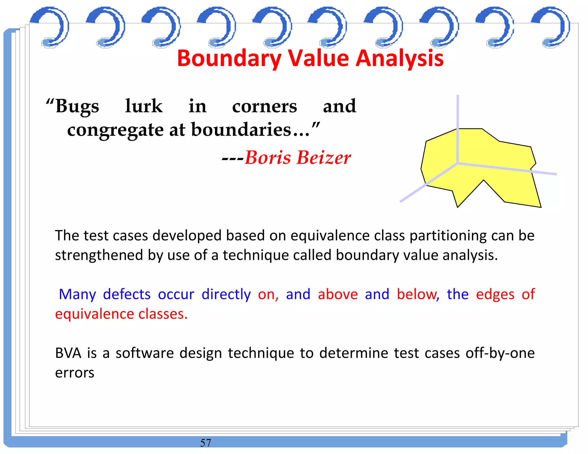 57
“Bugs lurk in corners and
congregate at boundaries…”
---Boris Beizer
The test cases developed based on equivalence class partitioning can be
strengthened by use of a technique called boundary value analysis.
Many defects occur directly on, and above and below, the edges of
equivalence classes.
BVA is a software design technique to determine test cases off-by-one
errors
Boundary Value Analysis
 