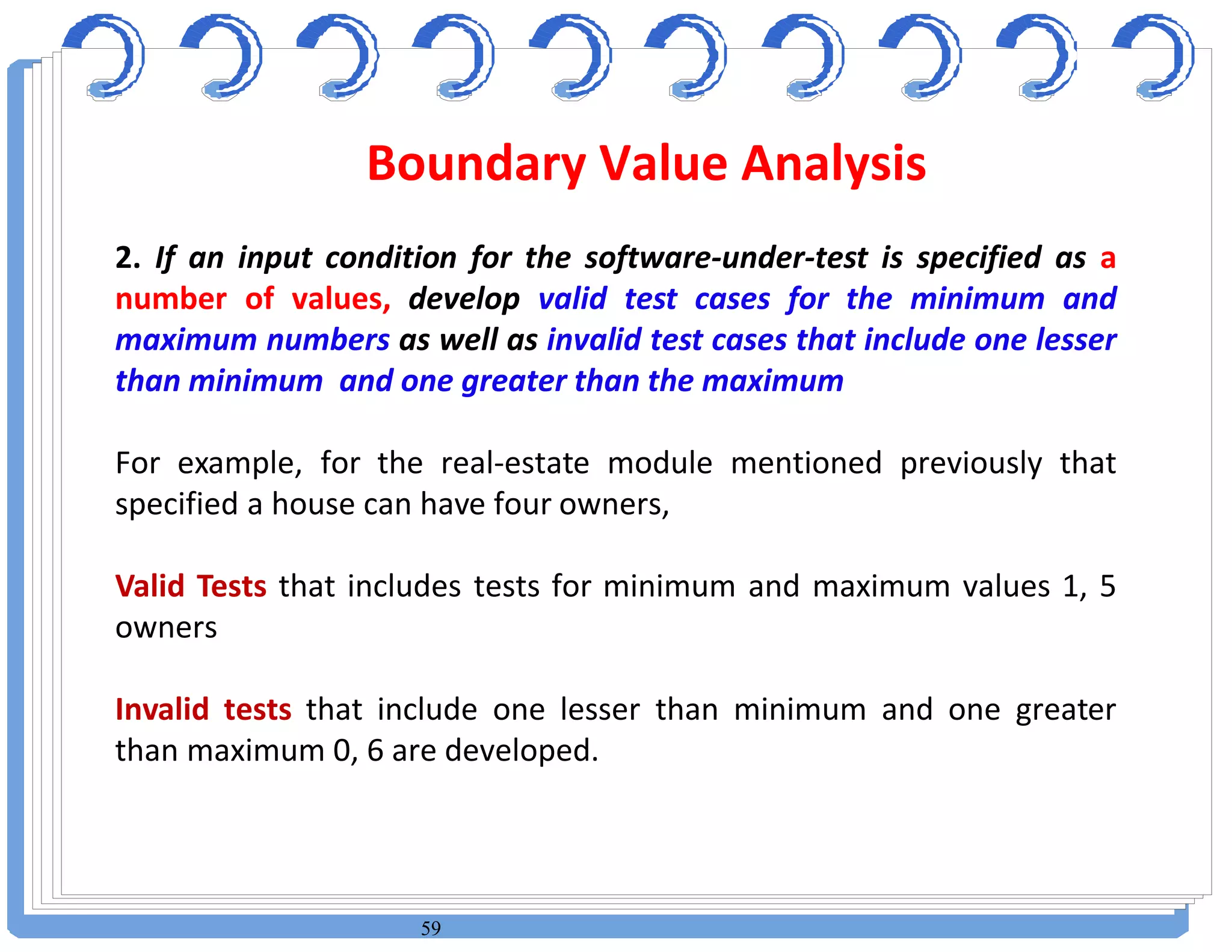 59
2. If an input condition for the software-under-test is specified as a
number of values, develop valid test cases for the minimum and
maximum numbers as well as invalid test cases that include one lesser
than minimum and one greater than the maximum
For example, for the real-estate module mentioned previously that
specified a house can have four owners,
Valid Tests that includes tests for minimum and maximum values 1, 5
owners
Invalid tests that include one lesser than minimum and one greater
than maximum 0, 6 are developed.
Boundary Value Analysis
 