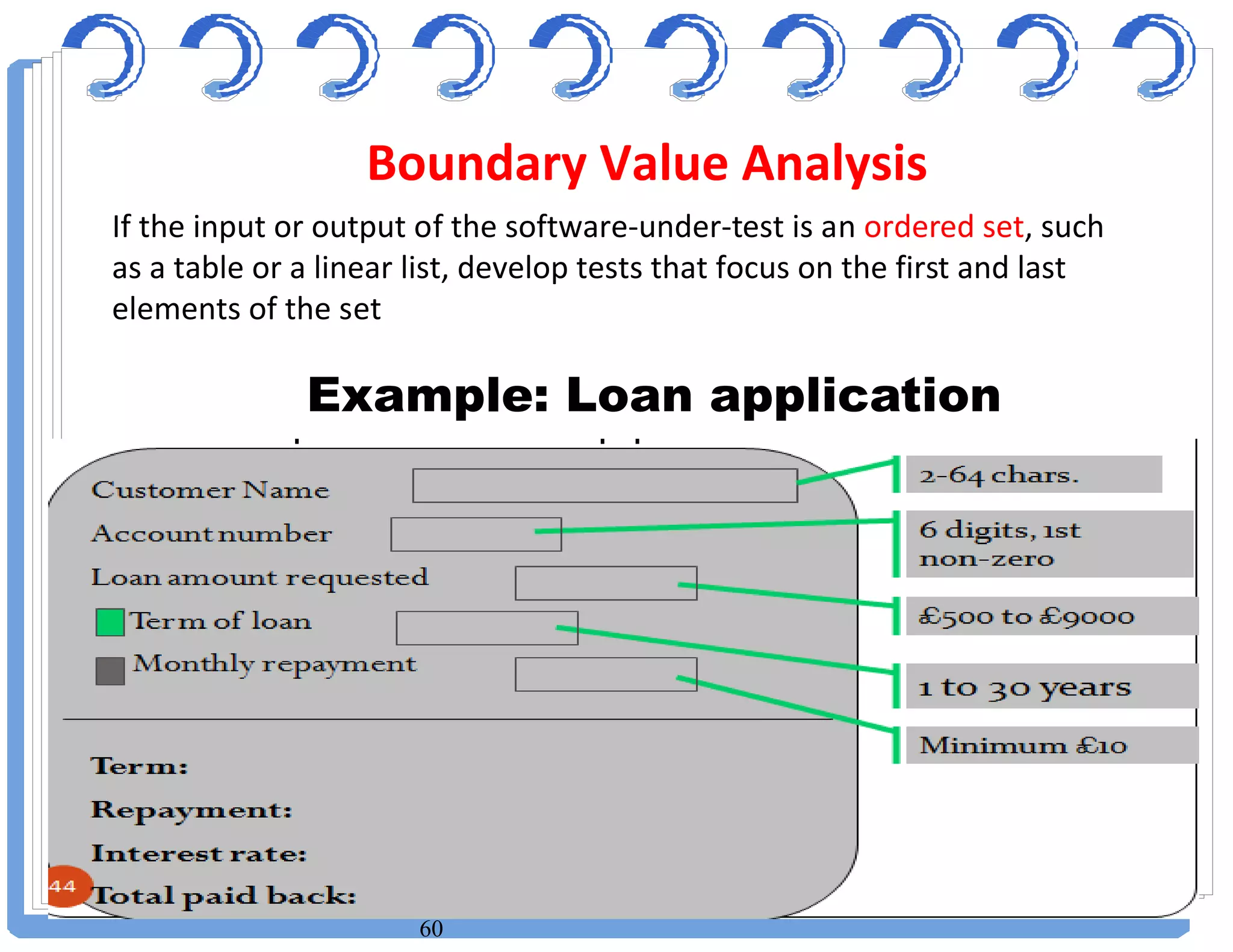 60
If the input or output of the software-under-test is an ordered set, such
as a table or a linear list, develop tests that focus on the first and last
elements of the set
Example: Loan application
Boundary Value Analysis
 