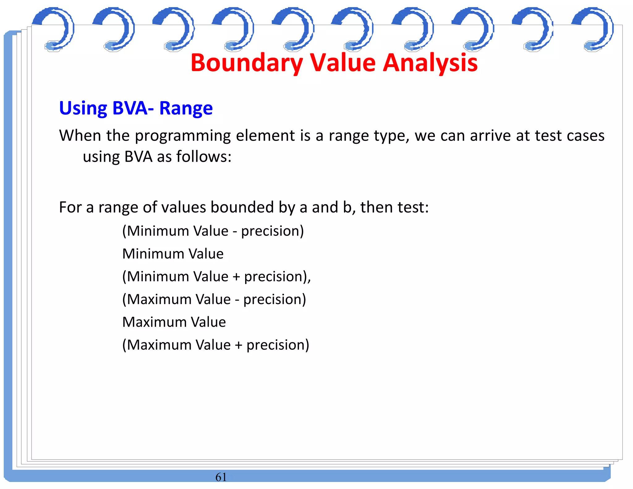61
Using BVA- Range
When the programming element is a range type, we can arrive at test cases
using BVA as follows:
For a range of values bounded by a and b, then test:
(Minimum Value - precision)
Minimum Value
(Minimum Value + precision),
(Maximum Value - precision)
Maximum Value
(Maximum Value + precision)
Boundary Value Analysis
 
