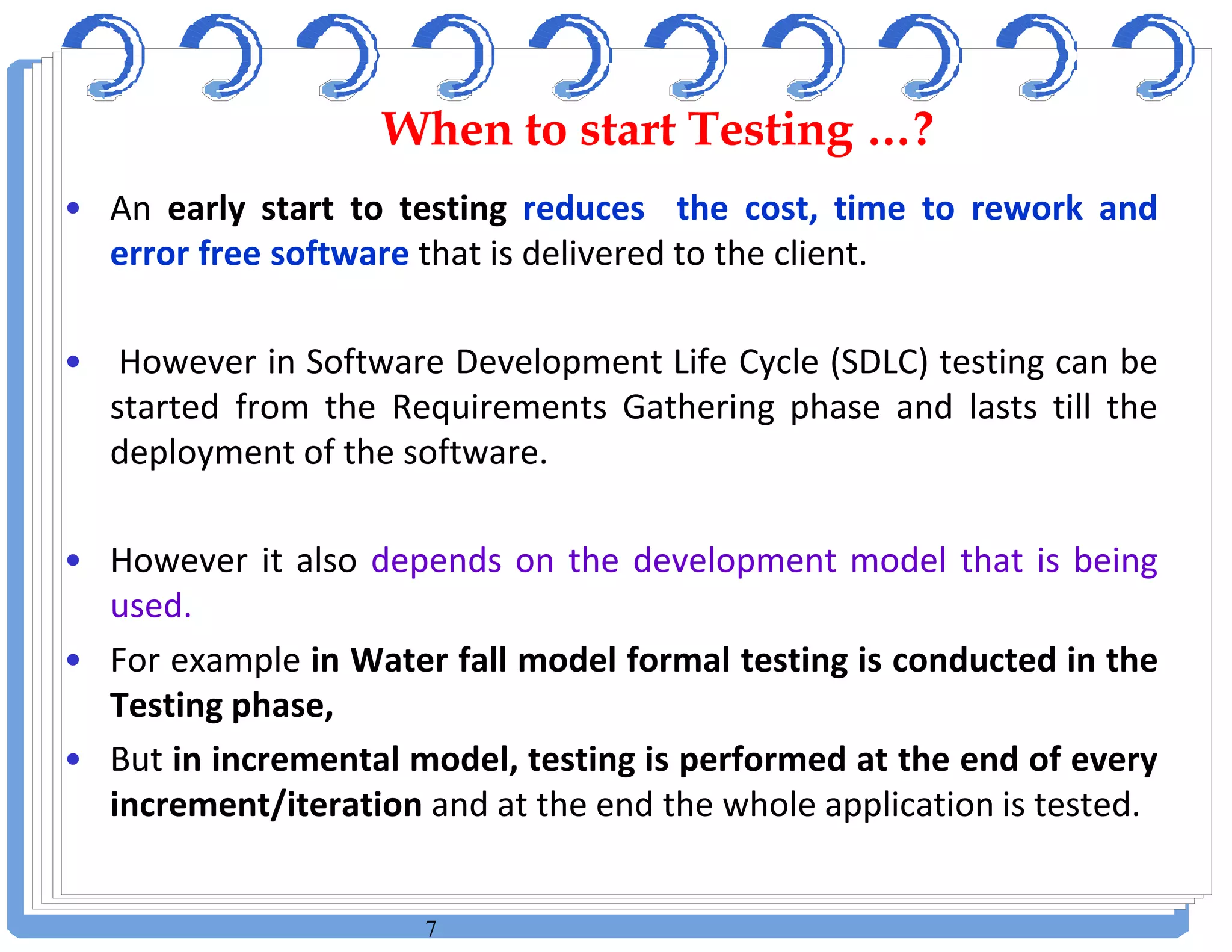 7
• An early start to testing reduces the cost, time to rework and
error free software that is delivered to the client.
• However in Software Development Life Cycle (SDLC) testing can be
started from the Requirements Gathering phase and lasts till the
deployment of the software.
• However it also depends on the development model that is being
used.
• For example in Water fall model formal testing is conducted in the
Testing phase,
• But in incremental model, testing is performed at the end of every
increment/iteration and at the end the whole application is tested.
When to start Testing …?When to start Testing …?
 
