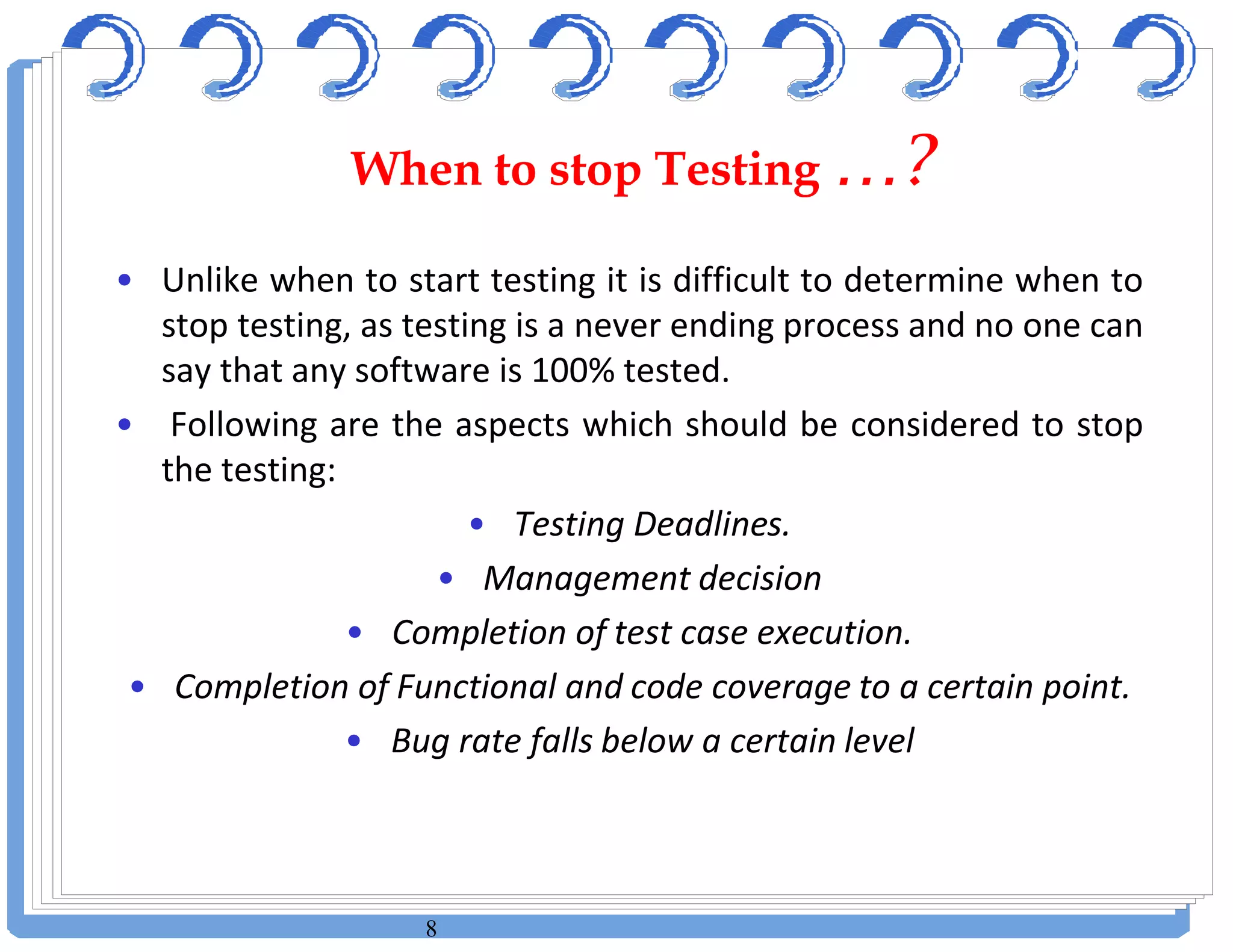 8
• Unlike when to start testing it is difficult to determine when to
stop testing, as testing is a never ending process and no one can
say that any software is 100% tested.
• Following are the aspects which should be considered to stop
the testing:
• Testing Deadlines.
• Management decision
• Completion of test case execution.
• Completion of Functional and code coverage to a certain point.
• Bug rate falls below a certain level
When to stop Testing …?When to stop Testing …?
 