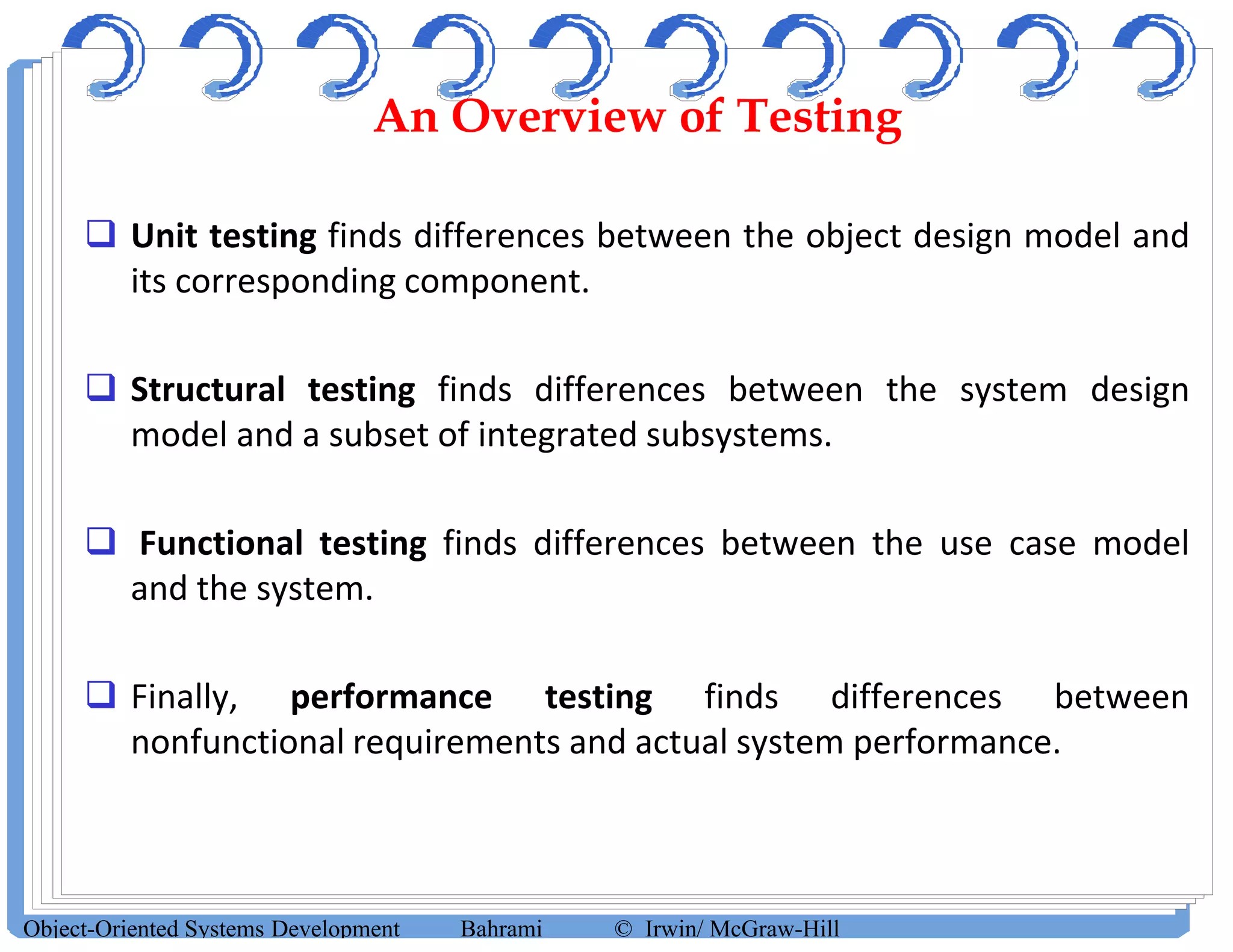 An Overview of Testing
 Unit testing finds differences between the object design model and
its corresponding component.
 Structural testing finds differences between the system design
model and a subset of integrated subsystems.
 Functional testing finds differences between the use case model
and the system.
 Finally, performance testing finds differences between
nonfunctional requirements and actual system performance.
Object-Oriented Systems Development Bahrami © Irwin/ McGraw-Hill
 