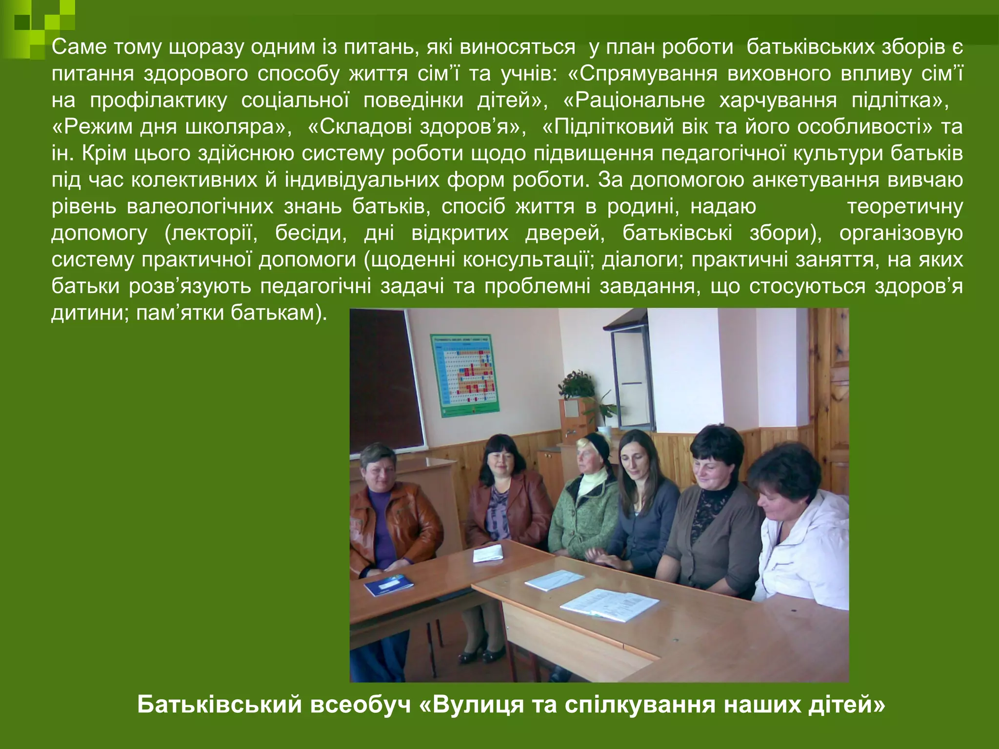 Саме тому щоразу одним із питань, які виносяться у план роботи батьківських зборів є
питання здорового способу життя сім’ї та учнів: «Спрямування виховного впливу сім’ї
на профілактику соціальної поведінки дітей», «Раціональне харчування підлітка»,
«Режим дня школяра», «Складові здоров’я», «Підлітковий вік та його особливості» та
ін. Крім цього здійснюю систему роботи щодо підвищення педагогічної культури батьків
під час колективних й індивідуальних форм роботи. За допомогою анкетування вивчаю
рівень валеологічних знань батьків, спосіб життя в родині, надаю теоретичну
допомогу (лекторії, бесіди, дні відкритих дверей, батьківські збори), організовую
систему практичної допомоги (щоденні консультації; діалоги; практичні заняття, на яких
батьки розв’язують педагогічні задачі та проблемні завдання, що стосуються здоров’я
дитини; пам’ятки батькам).
Батьківський всеобуч «Вулиця та спілкування наших дітей»
 