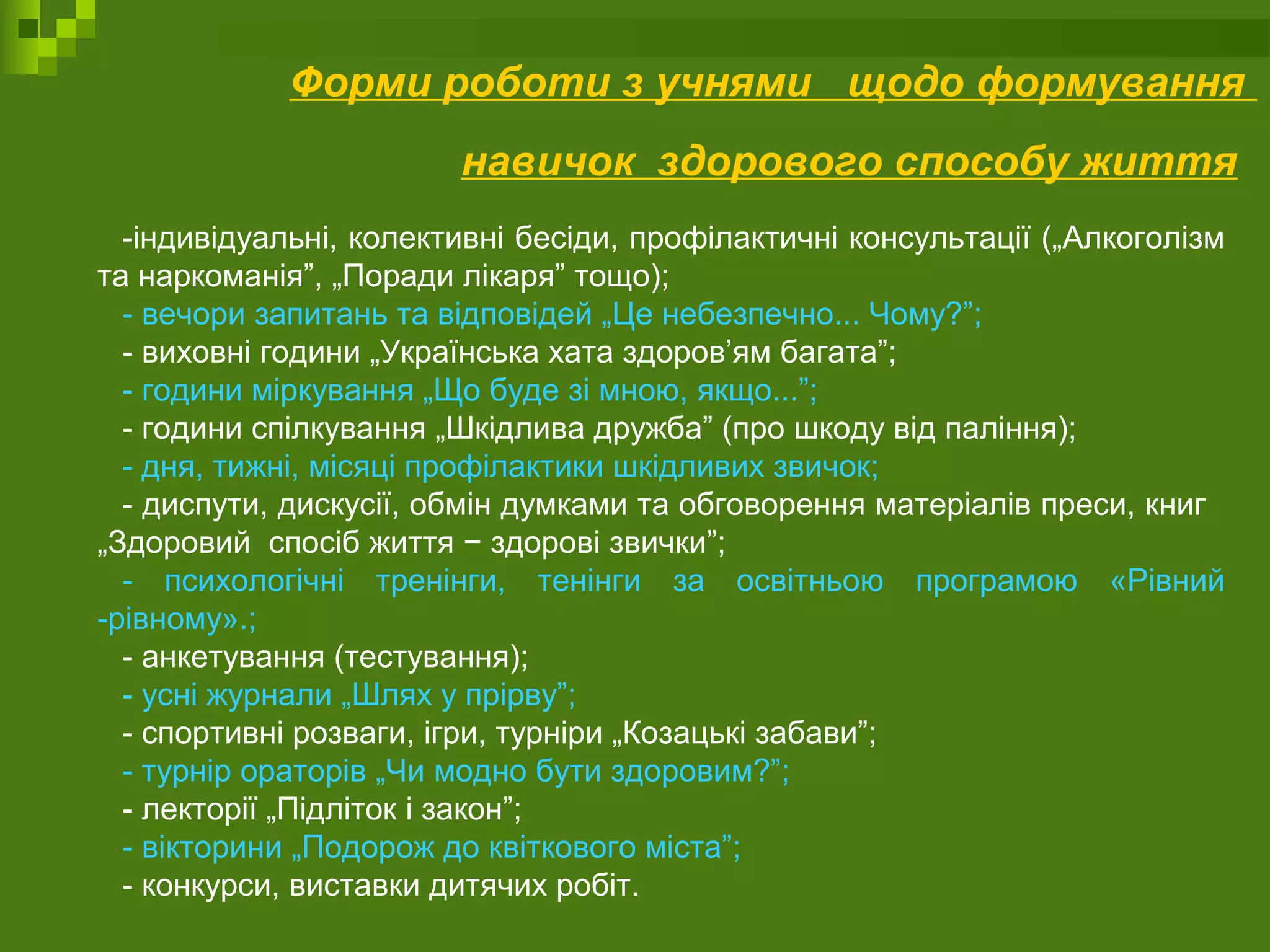 Форми роботи з учнями щодо формування
навичок здорового способу життя
-індивідуальні, колективні бесіди, профілактичні консультації („Алкоголізм
та наркоманія”, „Поради лікаря” тощо);
- вечори запитань та відповідей „Це небезпечно... Чому?”;
- виховні години „Українська хата здоров’ям багата”;
- години міркування „Що буде зі мною, якщо...”;
- години спілкування „Шкідлива дружба” (про шкоду від паління);
- дня, тижні, місяці профілактики шкідливих звичок;
- диспути, дискусії, обмін думками та обговорення матеріалів преси, книг
„Здоровий спосіб життя − здорові звички”;
- психологічні тренінги, тенінги за освітньою програмою «Рівний
-рівному».;
- анкетування (тестування);
- усні журнали „Шлях у прірву”;
- спортивні розваги, ігри, турніри „Козацькі забави”;
- турнір ораторів „Чи модно бути здоровим?”;
- лекторії „Підліток і закон”;
- вікторини „Подорож до квіткового міста”;
- конкурси, виставки дитячих робіт.
 