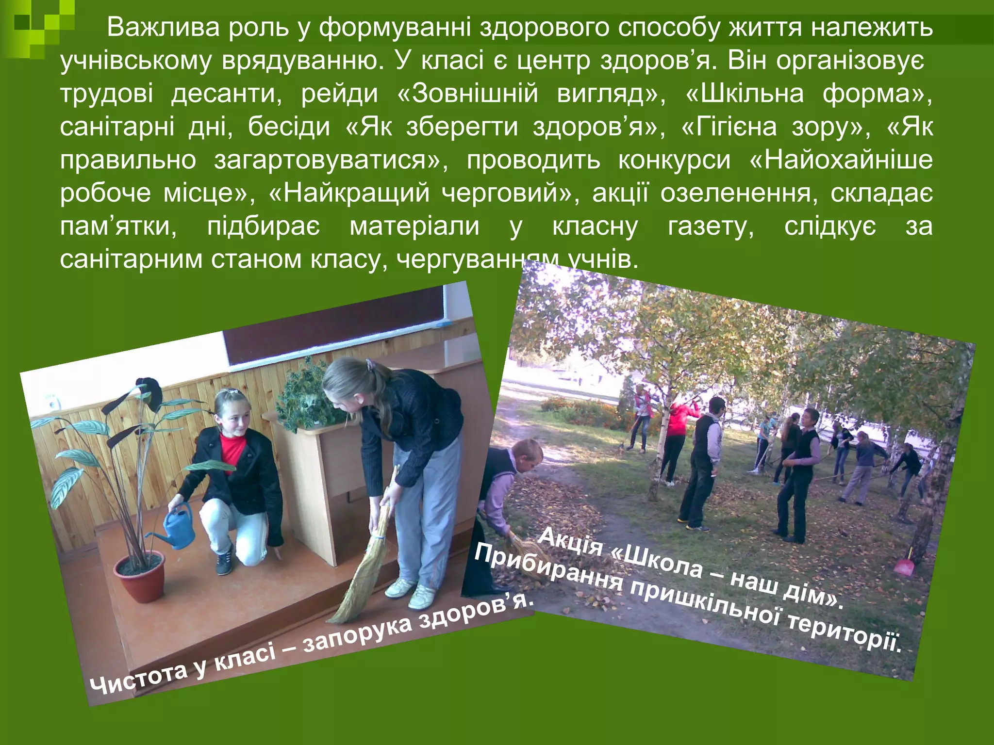 Важлива роль у формуванні здорового способу життя належить
учнівському врядуванню. У класі є центр здоров’я. Він організовує
трудові десанти, рейди «Зовнішній вигляд», «Шкільна форма»,
санітарні дні, бесіди «Як зберегти здоров’я», «Гігієна зору», «Як
правильно загартовуватися», проводить конкурси «Найохайніше
робоче місце», «Найкращий черговий», акції озеленення, складає
пам’ятки, підбирає матеріали у класну газету, слідкує за
санітарним станом класу, чергуванням учнів.
Акція «Школа – наш дім».
Прибирання пришкільної території.
Чистота у класі – запорука здоров’я.
 