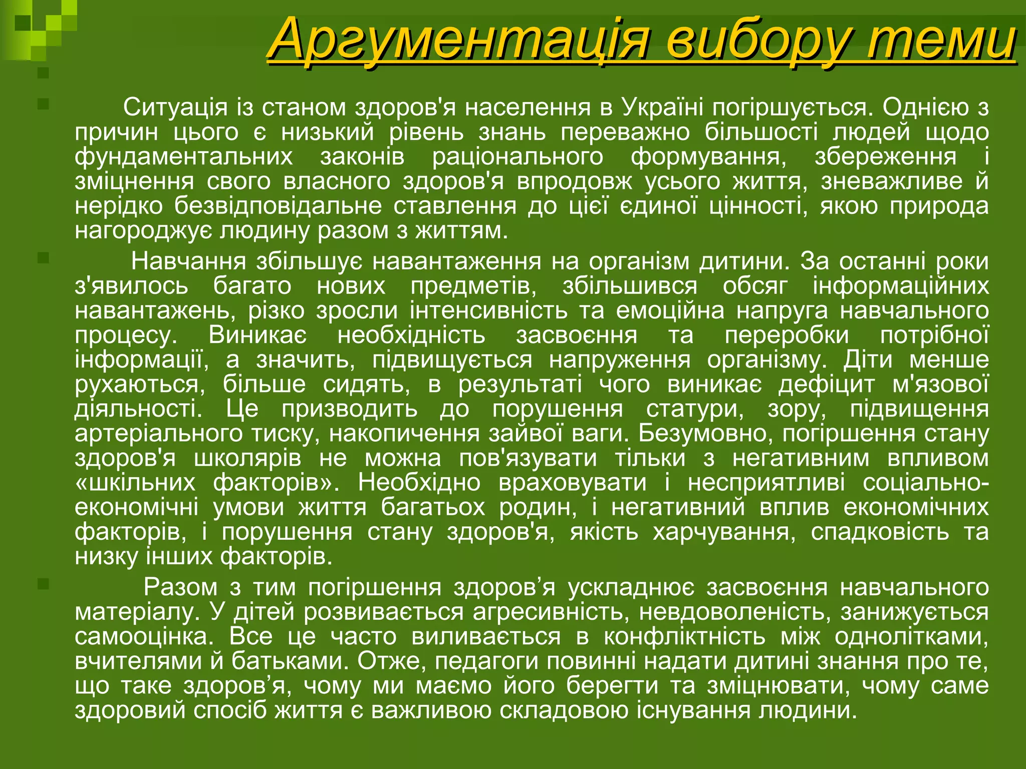 Аргументація вибору темиАргументація вибору теми       
       Ситуація із станом здоров'я населення в Україні погіршується. Однією з 
причин  цього  є  низький  рівень  знань  переважно  більшості  людей  щодо 
фундаментальних  законів  раціонального  формування,  збереження  і 
зміцнення  свого  власного  здоров'я  впродовж  усього  життя,  зневажливе  й 
нерідко безвідповідальне  ставлення  до цієї єдиної  цінності, якою природа 
нагороджує людину разом з життям. 
       Навчання збільшує навантаження на організм дитини. За останні роки 
з'явилось  багато  нових  предметів,  збільшився  обсяг  інформаційних 
навантажень,  різко  зросли  інтенсивність  та  емоційна напруга  навчального 
процесу.  Виникає  необхідність  засвоєння  та  переробки  потрібної 
інформації,  а  значить,  підвищується  напруження  організму.  Діти  менше 
рухаються,  більше  сидять,  в  результаті  чого  виникає  дефіцит  м'язової 
діяльності.  Це  призводить  до  порушення  статури,  зору,  підвищення 
артеріального тиску, накопичення зайвої ваги. Безумовно, погіршення стану 
здоров'я  школярів  не  можна  пов'язувати  тільки  з  негативним  впливом 
«шкільних  факторів».  Необхідно  враховувати  і  несприятливі  соціально-
економічні  умови  життя  багатьох  родин,  і  негативний  вплив  економічних 
факторів,  і  порушення  стану  здоров'я,  якість  харчування,  спадковість  та 
низку інших факторів. 
             Разом  з  тим  погіршення  здоров’я  ускладнює  засвоєння  навчального 
матеріалу. У дітей розвивається агресивність, невдоволеність, занижується 
самооцінка.  Все  це  часто  виливається  в  конфліктність  між  однолітками, 
вчителями й батьками. Отже, педагоги повинні надати дитині знання про те, 
що таке здоров’я,  чому ми маємо його берегти та зміцнювати, чому  саме 
здоровий спосіб життя є важливою складовою існування людини. 
 