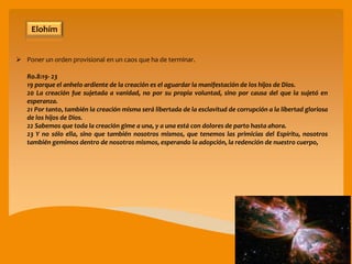 Elohím
Ro.8:19- 23
19 porque el anhelo ardiente de la creación es el aguardar la manifestación de los hijos de Dios.
20 La creación fue sujetada a vanidad, no por su propia voluntad, sino por causa del que la sujetó en
esperanza.
21 Por tanto, también la creación misma será libertada de la esclavitud de corrupción a la libertad gloriosa
de los hijos de Dios.
22 Sabemos que toda la creación gime a una, y a una está con dolores de parto hasta ahora.
23 Y no sólo ella, sino que también nosotros mismos, que tenemos las primicias del Espíritu, nosotros
también gemimos dentro de nosotros mismos, esperando la adopción, la redención de nuestro cuerpo,
 Poner un orden provisional en un caos que ha de terminar.
 