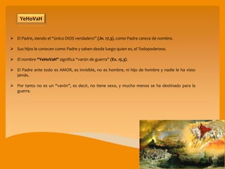  El Padre, siendo el “único DIOS verdadero” (Jn. 17.3), como Padre carece de nombre.
 Sus hijos le conocen como Padre y saben desde luego quien es, el Todopoderoso.
 El nombre “YeHoVaH” significa “varón de guerra” (Ex. 15.3).
 El Padre ante todo es AMOR, es invisible, no es hombre, ni hijo de hombre y nadie le ha visto
jamás.
 Por tanto no es un “varón”, es decir, no tiene sexo, y mucho menos se ha destinado para la
guerra.
YeHoVaH
 
