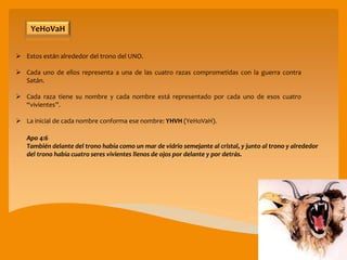  Estos están alrededor del trono del UNO.
 Cada uno de ellos representa a una de las cuatro razas comprometidas con la guerra contra
Satán.
 Cada raza tiene su nombre y cada nombre está representado por cada uno de esos cuatro
“vivientes”.
 La inicial de cada nombre conforma ese nombre: YHVH (YeHoVaH).
YeHoVaH
Apo 4:6
También delante del trono había como un mar de vidrio semejante al cristal, y junto al trono y alrededor
del trono había cuatro seres vivientes llenos de ojos por delante y por detrás.
 