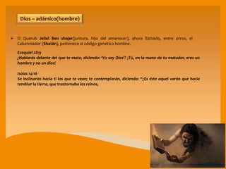  El Querub Jeilel Ben shajer(juntura, hijo del amanecer), ahora llamado, entre otros, el
Calumniador (Shatán), pertenece al código genético hombre.
Ezequiel 28:9
¿Hablarás delante del que te mate, diciendo: ‘Yo soy Dios’? ¡Tú, en la mano de tu matador, eres un
hombre y no un dios!
Isaías 14:16
Se inclinarán hacia ti los que te vean; te contemplarán, diciendo: “¿Es éste aquel varón que hacía
temblar la tierra, que trastornaba los reinos,
Dios – adámico(hombre)
 