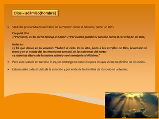  Satán ha procurado presentarse en su “reino” como el Altísimo, como un Dios
Ezequiel 28:6
»”Por tanto, así ha dicho Jehová, el Señor: »”Por cuanto pusiste tu corazón como el corazón de un dios,
Isaías 14:
13 Tú que decías en tu corazón: “Subiré al cielo. En lo alto, junto a las estrellas de Dios, levantaré mi
trono y en el monte del testimonio me sentaré, en los extremos del norte;
14 sobre las alturas de las nubes subiré y seré semejante al Altísimo.”
 Pero aun cuando en su reino lo es, sin embargo no está vivo para los que viven en el reino de los cielos.
 Esta muerto o destituido de la creación y por ende de las familias de los cielos o universo.
Dios – adámico(hombre)
 