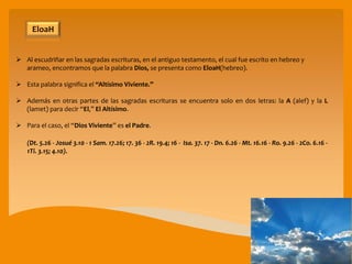  Al escudriñar en las sagradas escrituras, en el antiguo testamento, el cual fue escrito en hebreo y
arameo, encontramos que la palabra Dios, se presenta como EloaH(hebreo).
 Esta palabra significa el “Altísimo Viviente.”
 Además en otras partes de las sagradas escrituras se encuentra solo en dos letras: la A (alef) y la L
(lamet) para decir “El,” El Altísimo.
 Para el caso, el “Dios Viviente” es el Padre.
(Dt. 5.26 - Josué 3.10 - 1 Sam. 17.26; 17. 36 - 2R. 19.4; 16 - Isa. 37. 17 - Dn. 6.26 - Mt. 16.16 - Ro. 9.26 - 2Co. 6.16 -
1Ti. 3.15; 4.10).
EloaH
 