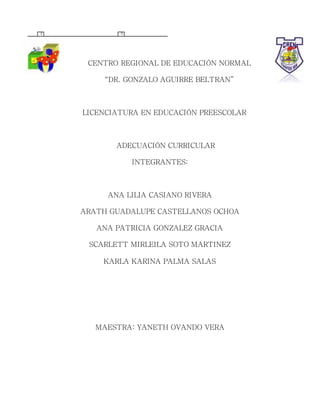 CENTRO REGIONAL DE EDUCACIÓN NORMAL
“DR. GONZALO AGUIRRE BELTRAN”
LICENCIATURA EN EDUCACIÓN PREESCOLAR
ADECUACIÓN CURRICULAR
INTEGRANTES:
ANA LILIA CASIANO RIVERA
ARATH GUADALUPE CASTELLANOS OCHOA
ANA PATRICIA GONZALEZ GRACIA
SCARLETT MIRLEILA SOTO MARTINEZ
KARLA KARINA PALMA SALAS
MAESTRA: YANETH OVANDO VERA
2 5
 